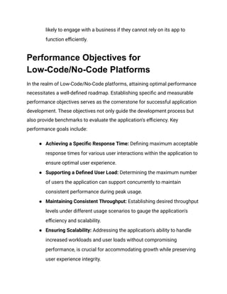 likely to engage with a business if they cannot rely on its app to
function efficiently.
Performance Objectives for
Low-Code/No-Code Platforms
In the realm of Low-Code/No-Code platforms, attaining optimal performance
necessitates a well-defined roadmap. Establishing specific and measurable
performance objectives serves as the cornerstone for successful application
development. These objectives not only guide the development process but
also provide benchmarks to evaluate the application's efficiency. Key
performance goals include:
● Achieving a Specific Response Time: Defining maximum acceptable
response times for various user interactions within the application to
ensure optimal user experience.
● Supporting a Defined User Load: Determining the maximum number
of users the application can support concurrently to maintain
consistent performance during peak usage.
● Maintaining Consistent Throughput: Establishing desired throughput
levels under different usage scenarios to gauge the application's
efficiency and scalability.
● Ensuring Scalability: Addressing the application's ability to handle
increased workloads and user loads without compromising
performance, is crucial for accommodating growth while preserving
user experience integrity.
 