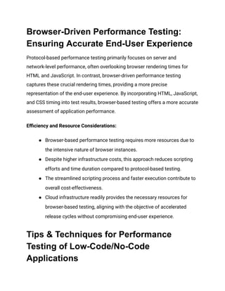 Browser-Driven Performance Testing:
Ensuring Accurate End-User Experience
Protocol-based performance testing primarily focuses on server and
network-level performance, often overlooking browser rendering times for
HTML and JavaScript. In contrast, browser-driven performance testing
captures these crucial rendering times, providing a more precise
representation of the end-user experience. By incorporating HTML, JavaScript,
and CSS timing into test results, browser-based testing offers a more accurate
assessment of application performance.
Efficiency and Resource Considerations:
● Browser-based performance testing requires more resources due to
the intensive nature of browser instances.
● Despite higher infrastructure costs, this approach reduces scripting
efforts and time duration compared to protocol-based testing.
● The streamlined scripting process and faster execution contribute to
overall cost-effectiveness.
● Cloud infrastructure readily provides the necessary resources for
browser-based testing, aligning with the objective of accelerated
release cycles without compromising end-user experience.
Tips & Techniques for Performance
Testing of Low-Code/No-Code
Applications
 