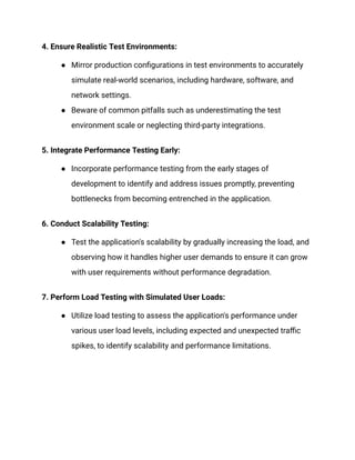 4. Ensure Realistic Test Environments:
● Mirror production configurations in test environments to accurately
simulate real-world scenarios, including hardware, software, and
network settings.
● Beware of common pitfalls such as underestimating the test
environment scale or neglecting third-party integrations.
‍
5. Integrate Performance Testing Early:
● Incorporate performance testing from the early stages of
development to identify and address issues promptly, preventing
bottlenecks from becoming entrenched in the application.
‍
6. Conduct Scalability Testing:
● Test the application's scalability by gradually increasing the load, and
observing how it handles higher user demands to ensure it can grow
with user requirements without performance degradation.
‍
7. Perform Load Testing with Simulated User Loads:
● Utilize load testing to assess the application's performance under
various user load levels, including expected and unexpected traffic
spikes, to identify scalability and performance limitations.
 