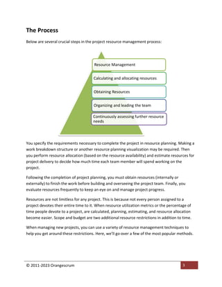 © 2011-2023 Orangescrum 3
The Process
Below are several crucial steps in the project resource management process:
You specify the requirements necessary to complete the project in resource planning. Making a
work breakdown structure or another resource planning visualization may be required. Then
you perform resource allocation (based on the resource availability) and estimate resources for
project delivery to decide how much time each team member will spend working on the
project.
Following the completion of project planning, you must obtain resources (internally or
externally) to finish the work before building and overseeing the project team. Finally, you
evaluate resources frequently to keep an eye on and manage project progress.
Resources are not limitless for any project. This is because not every person assigned to a
project devotes their entire time to it. When resource utilization metrics or the percentage of
time people devote to a project, are calculated, planning, estimating, and resource allocation
become easier. Scope and budget are two additional resource restrictions in addition to time.
When managing new projects, you can use a variety of resource management techniques to
help you get around these restrictions. Here, we’ll go over a few of the most popular methods.
Resource Management
Calculating and allocating resources
Obtaining Resources
Organizing and leading the team
Continuously assessing further resource
needs
 