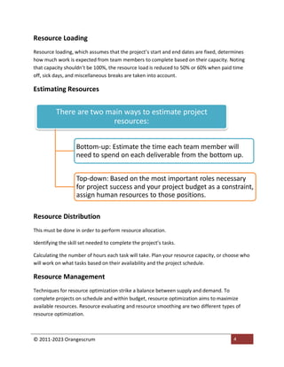 © 2011-2023 Orangescrum 4
Resource Loading
Resource loading, which assumes that the project’s start and end dates are fixed, determines
how much work is expected from team members to complete based on their capacity. Noting
that capacity shouldn’t be 100%, the resource load is reduced to 50% or 60% when paid time
off, sick days, and miscellaneous breaks are taken into account.
Estimating Resources
Resource Distribution
This must be done in order to perform resource allocation.
Identifying the skill set needed to complete the project’s tasks.
Calculating the number of hours each task will take. Plan your resource capacity, or choose who
will work on what tasks based on their availability and the project schedule.
Resource Management
Techniques for resource optimization strike a balance between supply and demand. To
complete projects on schedule and within budget, resource optimization aims to maximize
available resources. Resource evaluating and resource smoothing are two different types of
resource optimization.
There are two main ways to estimate project
resources:
Bottom-up: Estimate the time each team member will
need to spend on each deliverable from the bottom up.
Top-down: Based on the most important roles necessary
for project success and your project budget as a constraint,
assign human resources to those positions.
 