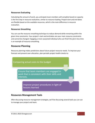 © 2011-2023 Orangescrum 5
Resources Evaluating
Calculating the amount of work, you anticipate team members will complete based on capacity
is the first step in resource evaluation, similar to resource loading. Project start and end dates
are flexible based on the available resources, which is the main difference in resource
evaluation.
Resources Smoothing
You can use the resource smoothing technique to reduce demand while remaining within the
given time constraints. Your project’s start and end dates are your main resource constraints
and cannot be changed. Engaging a more seasoned individual who can finish the job in less time
is an example of resource smoothing.
Resource Planning
Resource planning makes predictions about future project resource needs. To improve your
forecast and prevent over-allocation, plan periodic project health checks to:
Resources Management Tools
After discussing resource management strategies, we’ll be discussing several tools you can use
to manage your project and team.
Comparing actual costs to the budget
Ensure that team members are engaged in
work that is consistent with their skills and
interests.
Improve project procedures in light of
lessons learned
 
