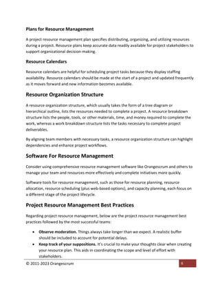© 2011-2023 Orangescrum 6
Plans for Resource Management
A project resource management plan specifies distributing, organizing, and utilizing resources
during a project. Resource plans keep accurate data readily available for project stakeholders to
support organizational decision-making.
Resource Calendars
Resource calendars are helpful for scheduling project tasks because they display staffing
availability. Resource calendars should be made at the start of a project and updated frequently
as it moves forward and new information becomes available.
Resource Organization Structure
A resource organization structure, which usually takes the form of a tree diagram or
hierarchical outline, lists the resources needed to complete a project. A resource breakdown
structure lists the people, tools, or other materials, time, and money required to complete the
work, whereas a work breakdown structure lists the tasks necessary to complete project
deliverables.
By aligning team members with necessary tasks, a resource organization structure can highlight
dependencies and enhance project workflows.
Software For Resource Management
Consider using comprehensive resource management software like Orangescrum and others to
manage your team and resources more effectively and complete initiatives more quickly.
Software tools for resource management, such as those for resource planning, resource
allocation, resource scheduling (plus web-based options), and capacity planning, each focus on
a different stage of the project lifecycle.
Project Resource Management Best Practices
Regarding project resource management, below are the project resource management best
practices followed by the most successful teams:
 Observe moderation. Things always take longer than we expect. A realistic buffer
should be included to account for potential delays.
 Keep track of your suppositions. It’s crucial to make your thoughts clear when creating
your resource plan. This aids in coordinating the scope and level of effort with
stakeholders.
 