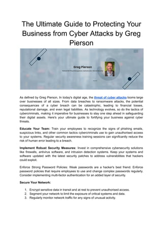 The Ultimate Guide to Protecting Your
Business from Cyber Attacks by Greg
Pierson
As defined by Greg Pierson, In today's digital age, the threat of cyber attacks looms large
over businesses of all sizes. From data breaches to ransomware attacks, the potential
consequences of a cyber breach can be catastrophic, leading to financial losses,
reputational damage, and even legal liabilities. As technology evolves, so do the tactics of
cybercriminals, making it imperative for businesses to stay one step ahead in safeguarding
their digital assets. Here's your ultimate guide to fortifying your business against cyber
threats.
Educate Your Team: Train your employees to recognize the signs of phishing emails,
suspicious links, and other common tactics cybercriminals use to gain unauthorised access
to your systems. Regular security awareness training sessions can significantly reduce the
risk of human error leading to a breach.
Implement Robust Security Measures: Invest in comprehensive cybersecurity solutions
like firewalls, antivirus software, and intrusion detection systems. Keep your systems and
software updated with the latest security patches to address vulnerabilities that hackers
could exploit.
Enforce Strong Password Policies: Weak passwords are a hacker's best friend. Enforce
password policies that require employees to use and change complex passwords regularly.
Consider implementing multi-factor authentication for an added layer of security.
Secure Your Network:
1. Encrypt sensitive data in transit and at rest to prevent unauthorised access.
2. Segment your network to limit the exposure of critical systems and data.
3. Regularly monitor network traffic for any signs of unusual activity.
 