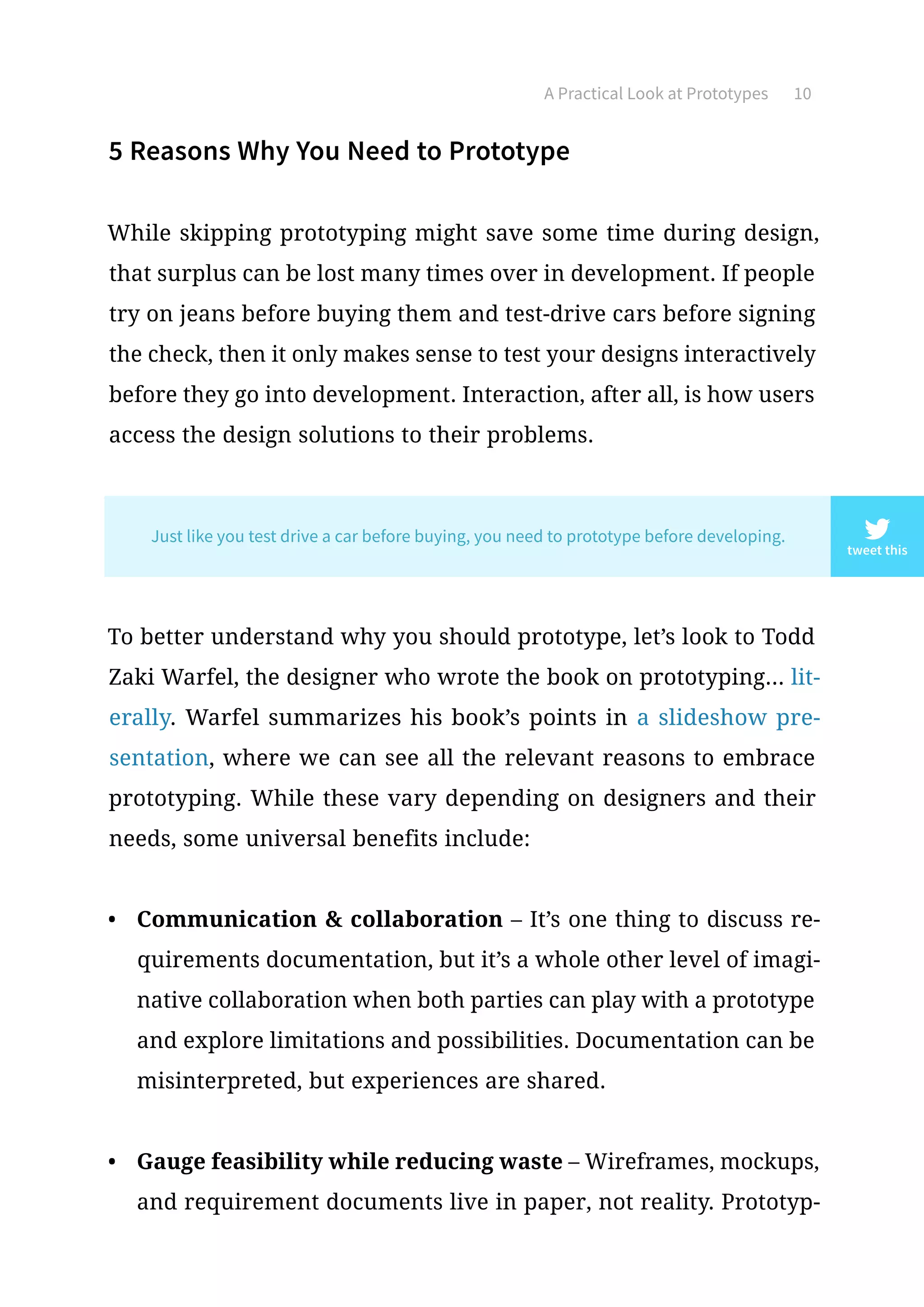 5 Reasons Why You Need to Prototype
While skipping prototyping might save some time during design,
that surplus can be lost many times over in development. If people
try on jeans before buying them and test-drive cars before signing
the check, then it only makes sense to test your designs interactively
before they go into development. Interaction, after all, is how users
access the design solutions to their problems.
To better understand why you should prototype, let’s look to Todd
Zaki Warfel, the designer who wrote the book on prototyping... lit-
erally. Warfel summarizes his book’s points in a slideshow pre-
sentation, where we can see all the relevant reasons to embrace
prototyping. While these vary depending on designers and their
needs, some universal benefits include:
•	 Communication  collaboration – It’s one thing to discuss re-
quirements documentation, but it’s a whole other level of imagi-
native collaboration when both parties can play with a prototype
and explore limitations and possibilities. Documentation can be
misinterpreted, but experiences are shared.
•	 Gauge feasibility while reducing waste – Wireframes, mockups,
and requirement documents live in paper, not reality. Prototyp-
A Practical Look at Prototypes 10
tweet this
Just like you test drive a car before buying, you need to prototype before developing.
 