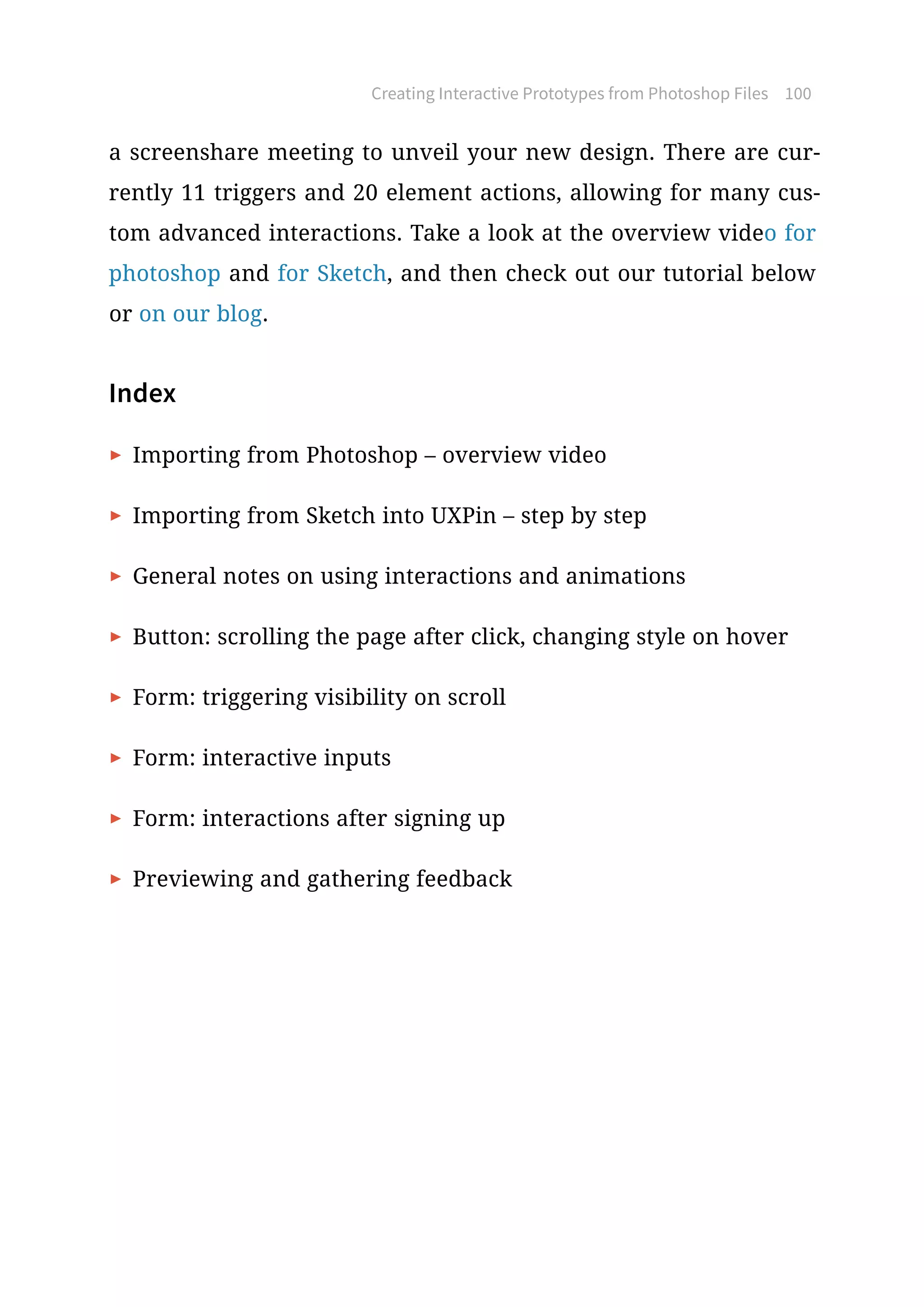 a screenshare meeting to unveil your new design. There are cur-
rently 11 triggers and 20 element actions, allowing for many cus-
tom advanced interactions. Take a look at the overview video for
photoshop and for Sketch, and then check out our tutorial below
or on our blog.
Index
▶  Importing from Photoshop – overview video
▶  Importing from Sketch into UXPin – step by step
▶  General notes on using interactions and animations
▶  Button: scrolling the page after click, changing style on hover
▶  Form: triggering visibility on scroll
▶  Form: interactive inputs
▶  Form: interactions after signing up
▶  Previewing and gathering feedback
Creating Interactive Prototypes from Photoshop Files 100
 