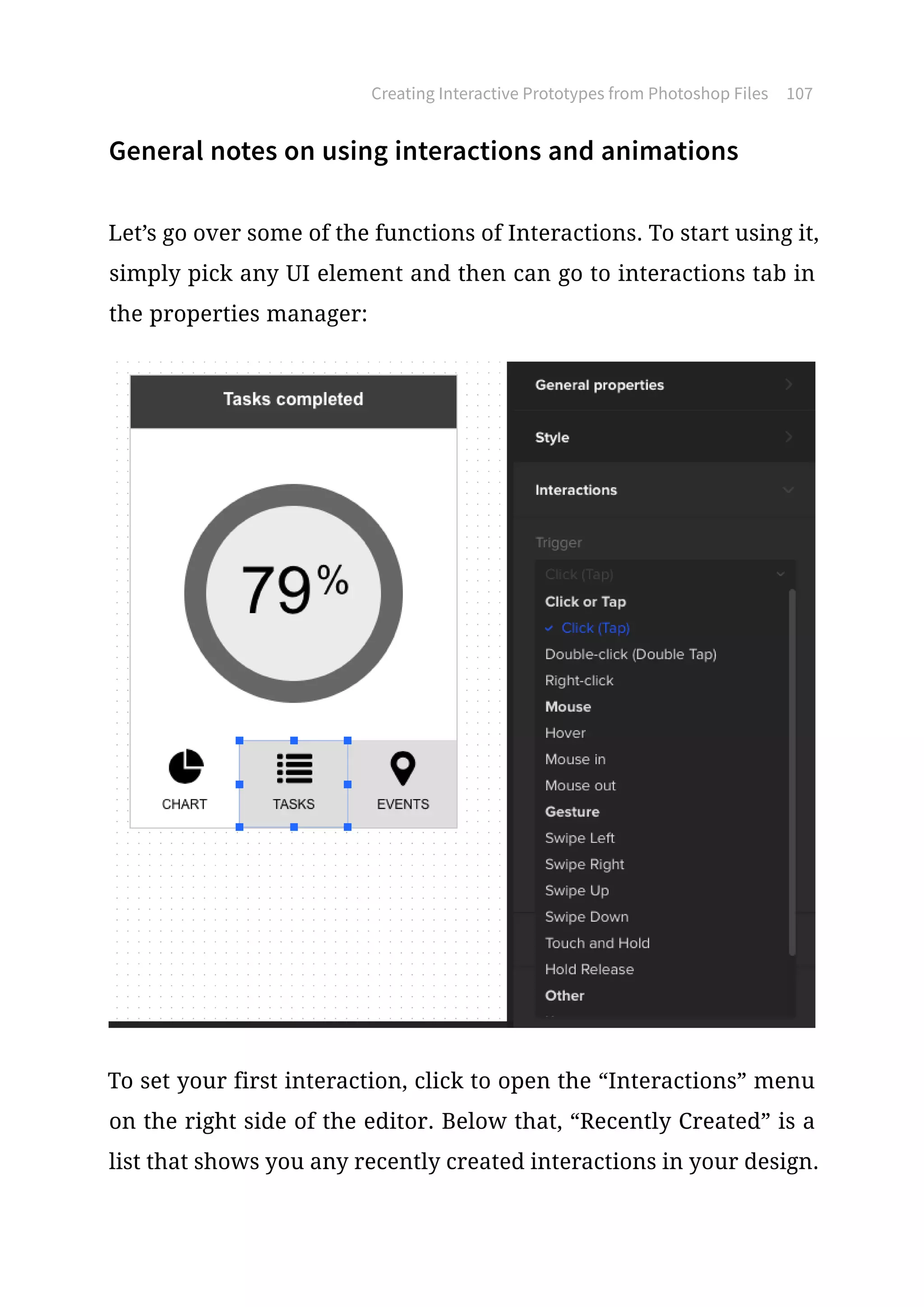 General notes on using interactions and animations
Let’s go over some of the functions of Interactions. To start using it,
simply pick any UI element and then can go to interactions tab in
the properties manager:
To set your first interaction, click to open the “Interactions” menu
on the right side of the editor. Below that, “Recently Created” is a
list that shows you any recently created interactions in your design.
Creating Interactive Prototypes from Photoshop Files 107
 