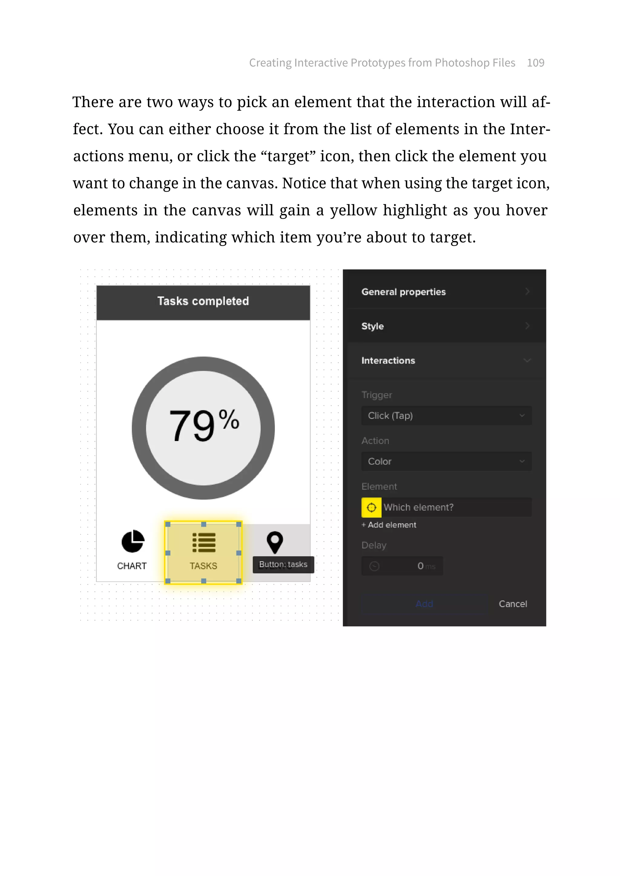 Creating Interactive Prototypes from Photoshop Files 109
There are two ways to pick an element that the interaction will af-
fect. You can either choose it from the list of elements in the Inter-
actions menu, or click the “target” icon, then click the element you
want to change in the canvas. Notice that when using the target icon,
elements in the canvas will gain a yellow highlight as you hover
over them, indicating which item you’re about to target.
 