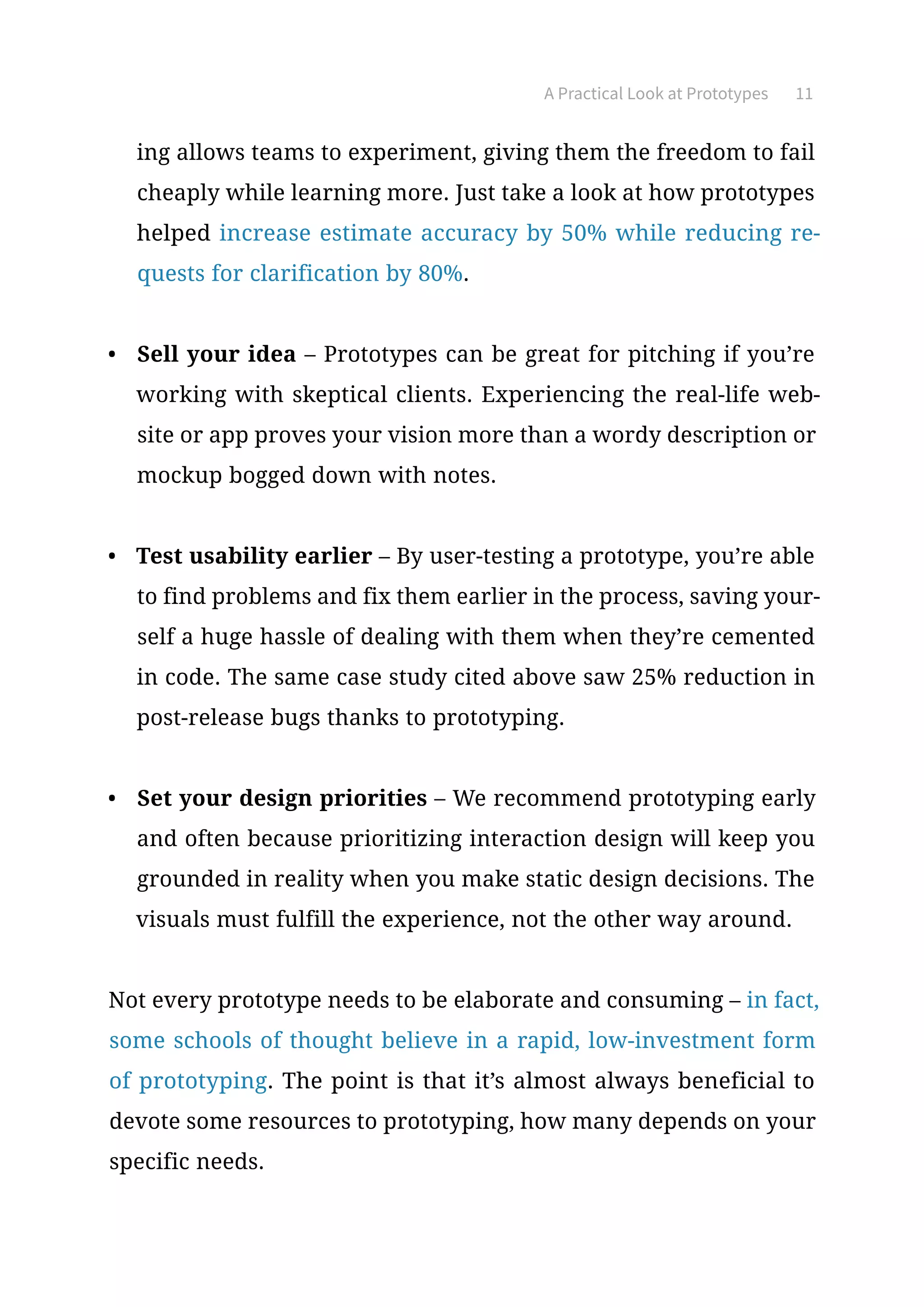A Practical Look at Prototypes 11
ing allows teams to experiment, giving them the freedom to fail
cheaply while learning more. Just take a look at how prototypes
helped increase estimate accuracy by 50% while reducing re-
quests for clarification by 80%.
•	 Sell your idea – Prototypes can be great for pitching if you’re
working with skeptical clients. Experiencing the real-life web-
site or app proves your vision more than a wordy description or
mockup bogged down with notes.
•	 Test usability earlier – By user-testing a prototype, you’re able
to find problems and fix them earlier in the process, saving your-
self a huge hassle of dealing with them when they’re cemented
in code. The same case study cited above saw 25% reduction in
post-release bugs thanks to prototyping.
•	 Set your design priorities – We recommend prototyping early
and often because prioritizing interaction design will keep you
grounded in reality when you make static design decisions. The
visuals must fulfill the experience, not the other way around.
Not every prototype needs to be elaborate and consuming – in fact,
some schools of thought believe in a rapid, low-investment form
of prototyping. The point is that it’s almost always beneficial to
devote some resources to prototyping, how many depends on your
specific needs.
 