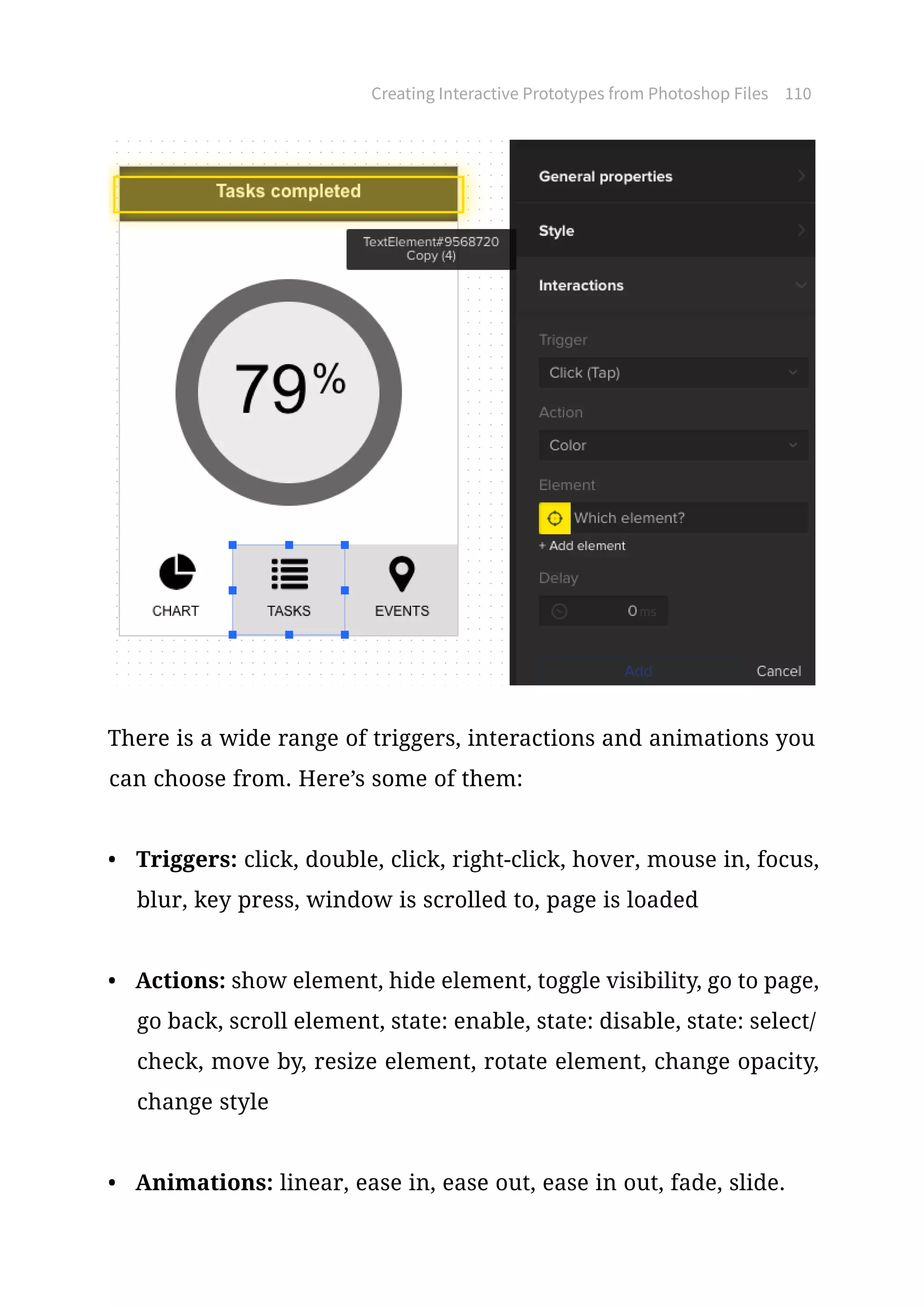 Creating Interactive Prototypes from Photoshop Files 110
There is a wide range of triggers, interactions and animations you
can choose from. Here’s some of them:
•	 Triggers: click, double, click, right-click, hover, mouse in, focus,
blur, key press, window is scrolled to, page is loaded
•	 Actions: show element, hide element, toggle visibility, go to page,
go back, scroll element, state: enable, state: disable, state: select/
check, move by, resize element, rotate element, change opacity,
change style
•	 Animations: linear, ease in, ease out, ease in out, fade, slide.
 