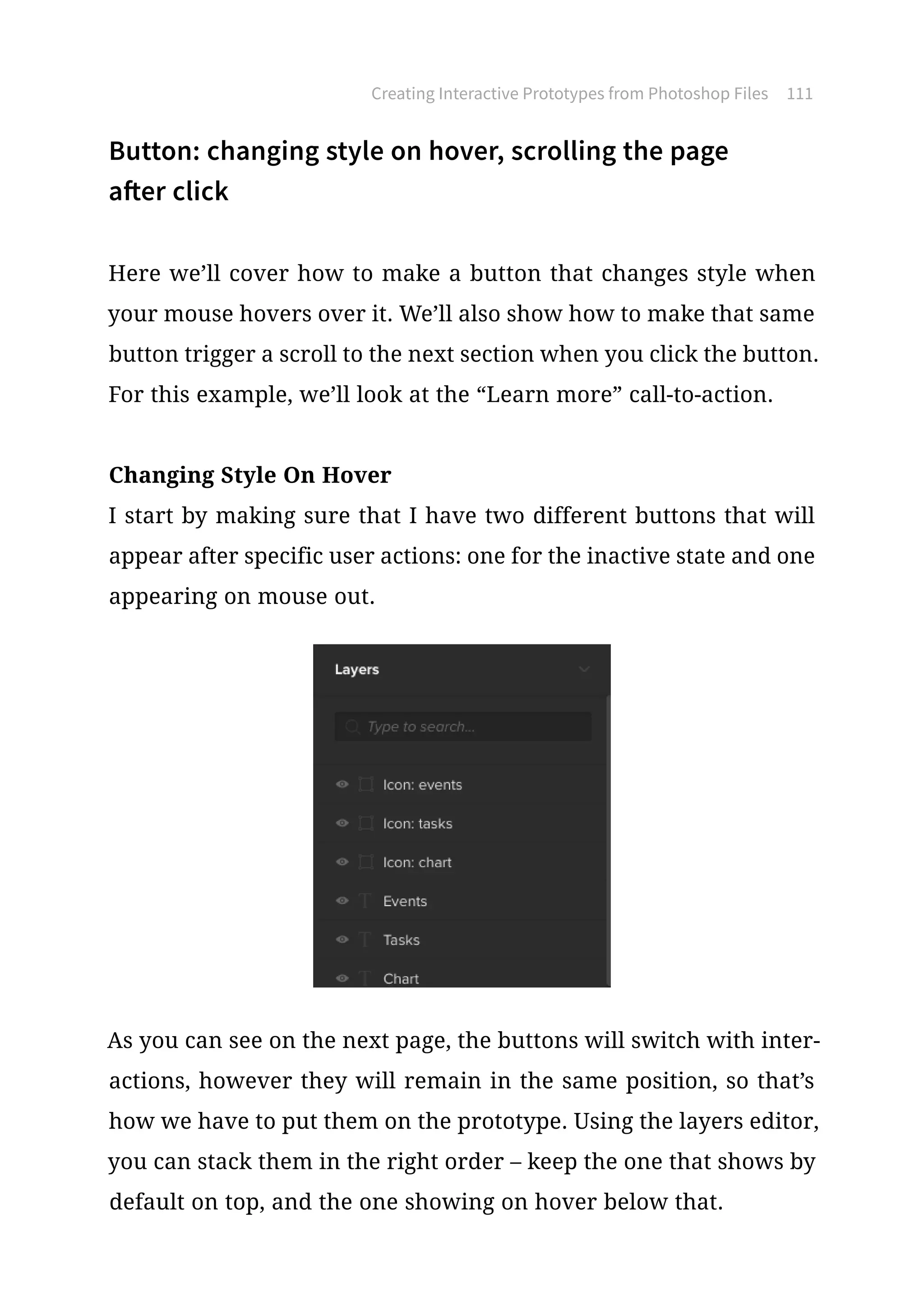 Button: changing style on hover, scrolling the page
after click
Here we’ll cover how to make a button that changes style when
your mouse hovers over it. We’ll also show how to make that same
button trigger a scroll to the next section when you click the button.
For this example, we’ll look at the “Learn more” call-to-action.
Changing Style On Hover
I start by making sure that I have two different buttons that will
appear after specific user actions: one for the inactive state and one
appearing on mouse out.
As you can see on the next page, the buttons will switch with inter-
actions, however they will remain in the same position, so that’s
how we have to put them on the prototype. Using the layers editor,
you can stack them in the right order – keep the one that shows by
default on top, and the one showing on hover below that.
Creating Interactive Prototypes from Photoshop Files 111
 