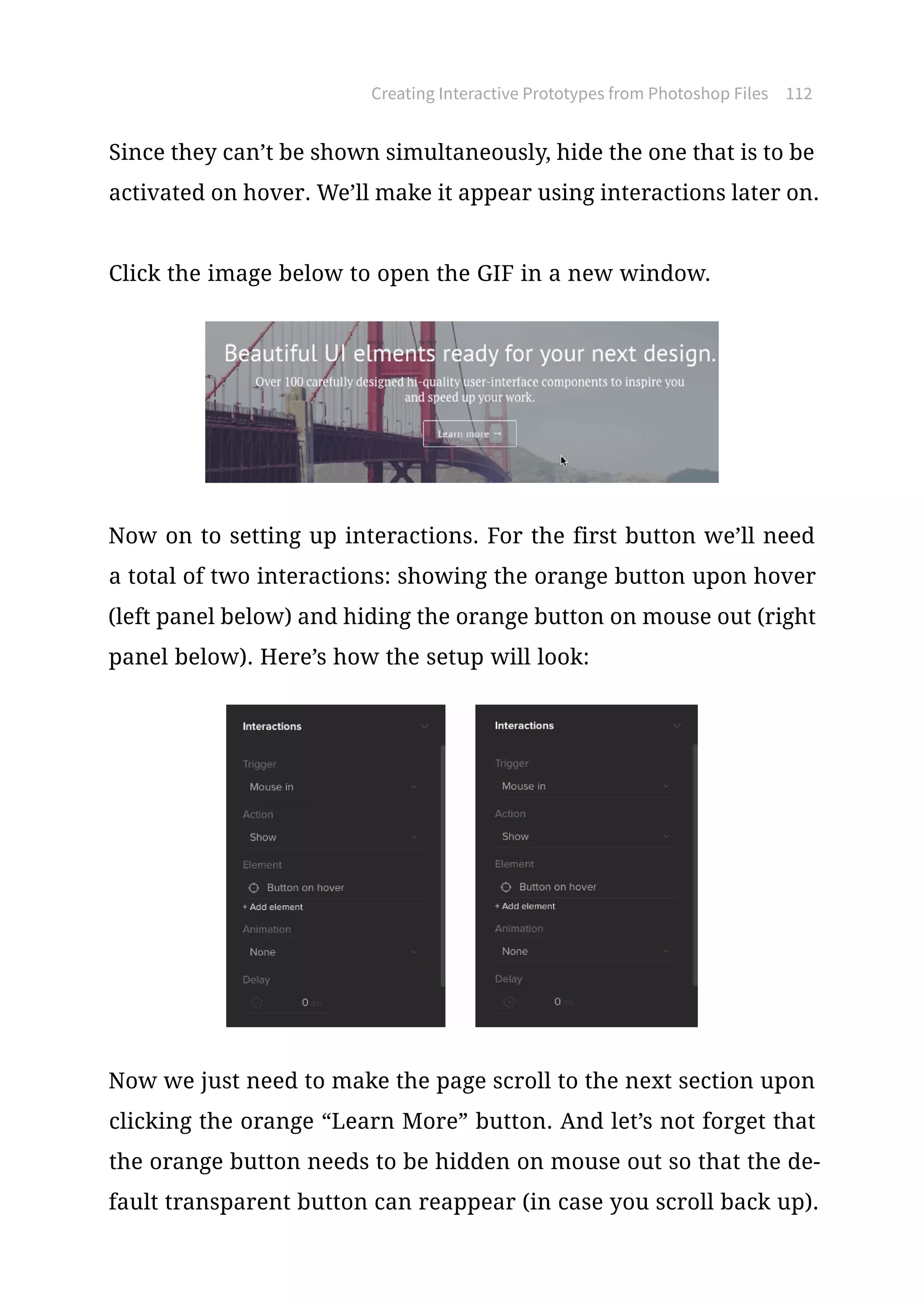 Creating Interactive Prototypes from Photoshop Files 112
Since they can’t be shown simultaneously, hide the one that is to be
activated on hover. We’ll make it appear using interactions later on.
Click the image below to open the GIF in a new window.
Now on to setting up interactions. For the first button we’ll need
a total of two interactions: showing the orange button upon hover
(left panel below) and hiding the orange button on mouse out (right
panel below). Here’s how the setup will look:
Now we just need to make the page scroll to the next section upon
clicking the orange “Learn More” button. And let’s not forget that
the orange button needs to be hidden on mouse out so that the de-
fault transparent button can reappear (in case you scroll back up).
 