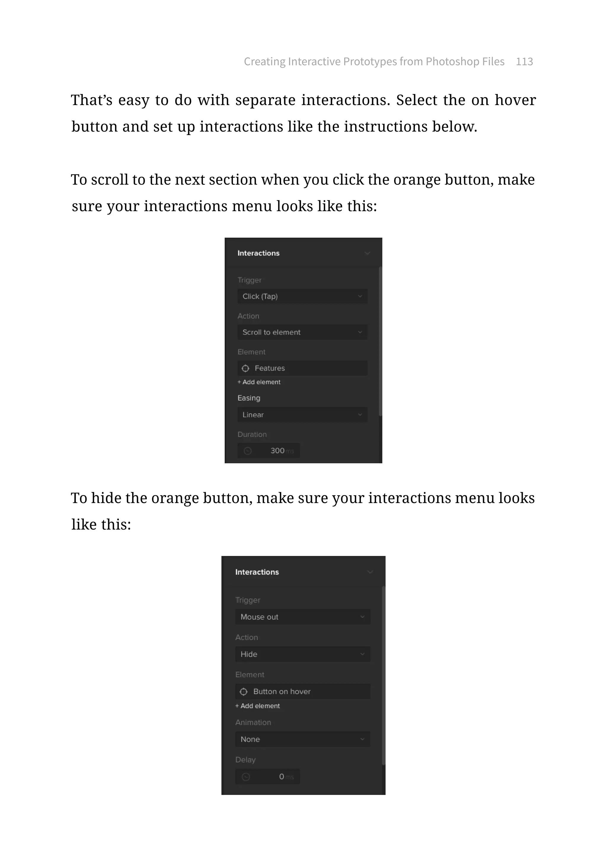 Creating Interactive Prototypes from Photoshop Files 113
That’s easy to do with separate interactions. Select the on hover
button and set up interactions like the instructions below.
To scroll to the next section when you click the orange button, make
sure your interactions menu looks like this:
To hide the orange button, make sure your interactions menu looks
like this:
 
