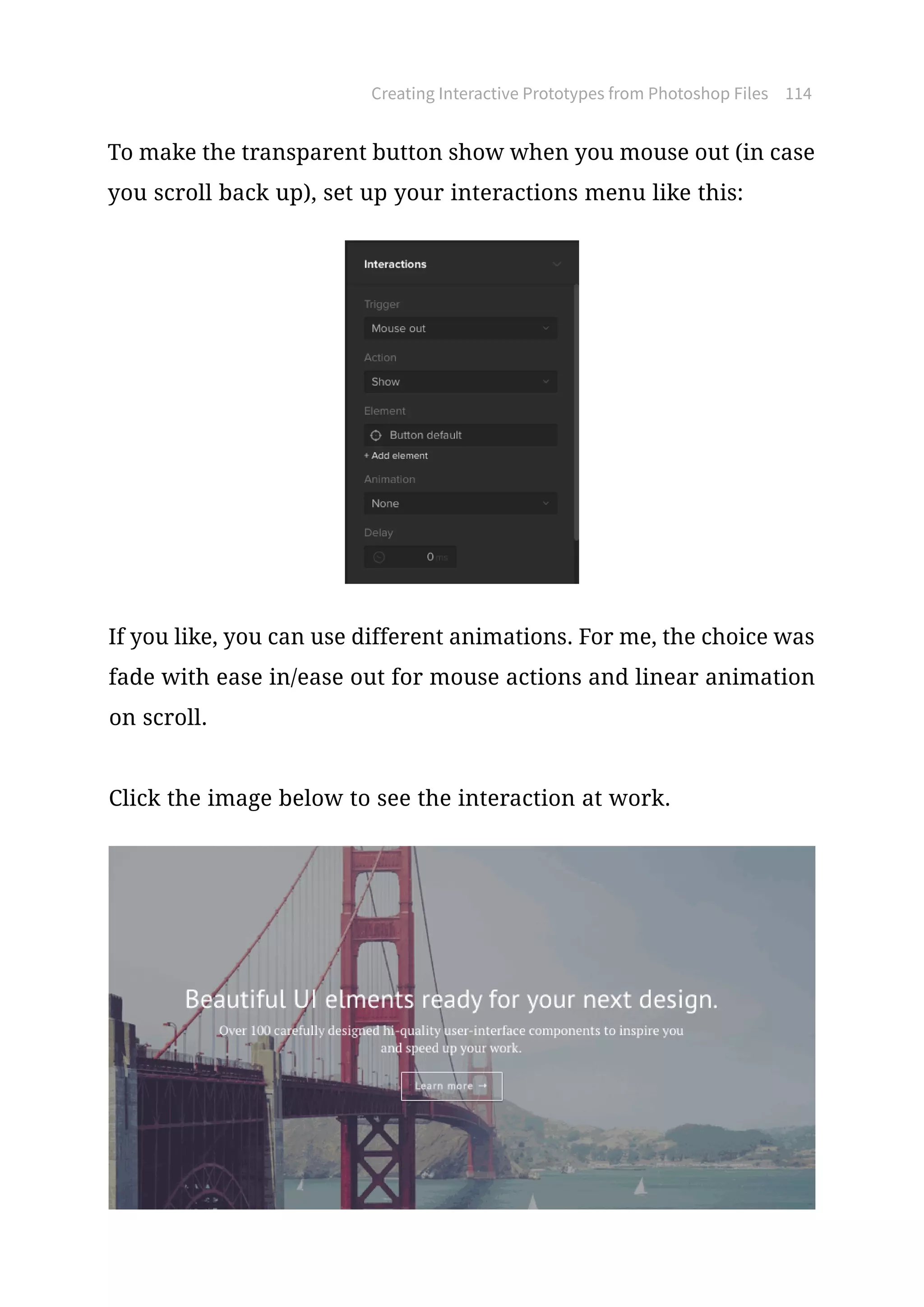 Creating Interactive Prototypes from Photoshop Files 114
To make the transparent button show when you mouse out (in case
you scroll back up), set up your interactions menu like this:
If you like, you can use different animations. For me, the choice was
fade with ease in/ease out for mouse actions and linear animation
on scroll.
Click the image below to see the interaction at work.
 