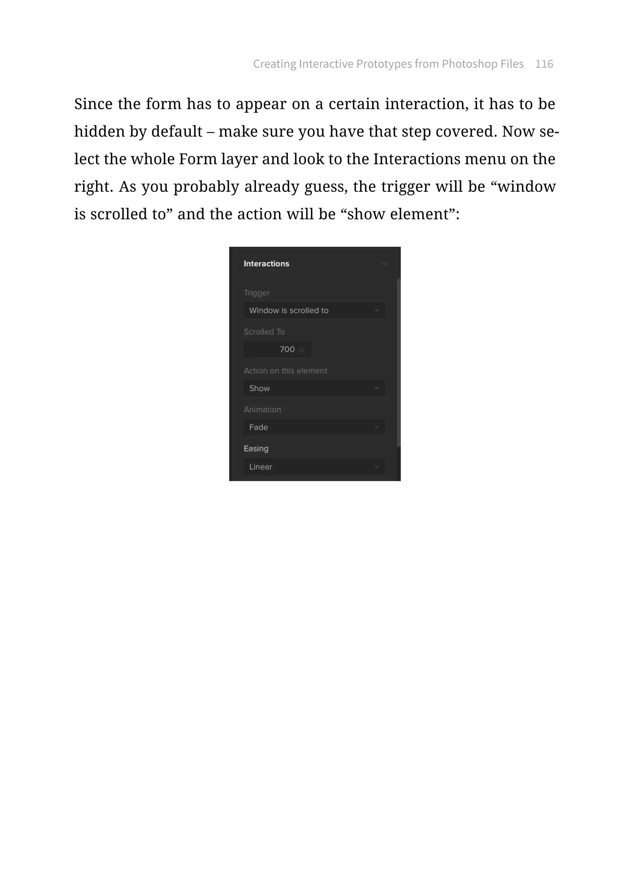 Creating Interactive Prototypes from Photoshop Files 116
Since the form has to appear on a certain interaction, it has to be
hidden by default – make sure you have that step covered. Now se-
lect the whole Form layer and look to the Interactions menu on the
right. As you probably already guess, the trigger will be “window
is scrolled to” and the action will be “show element”:
 