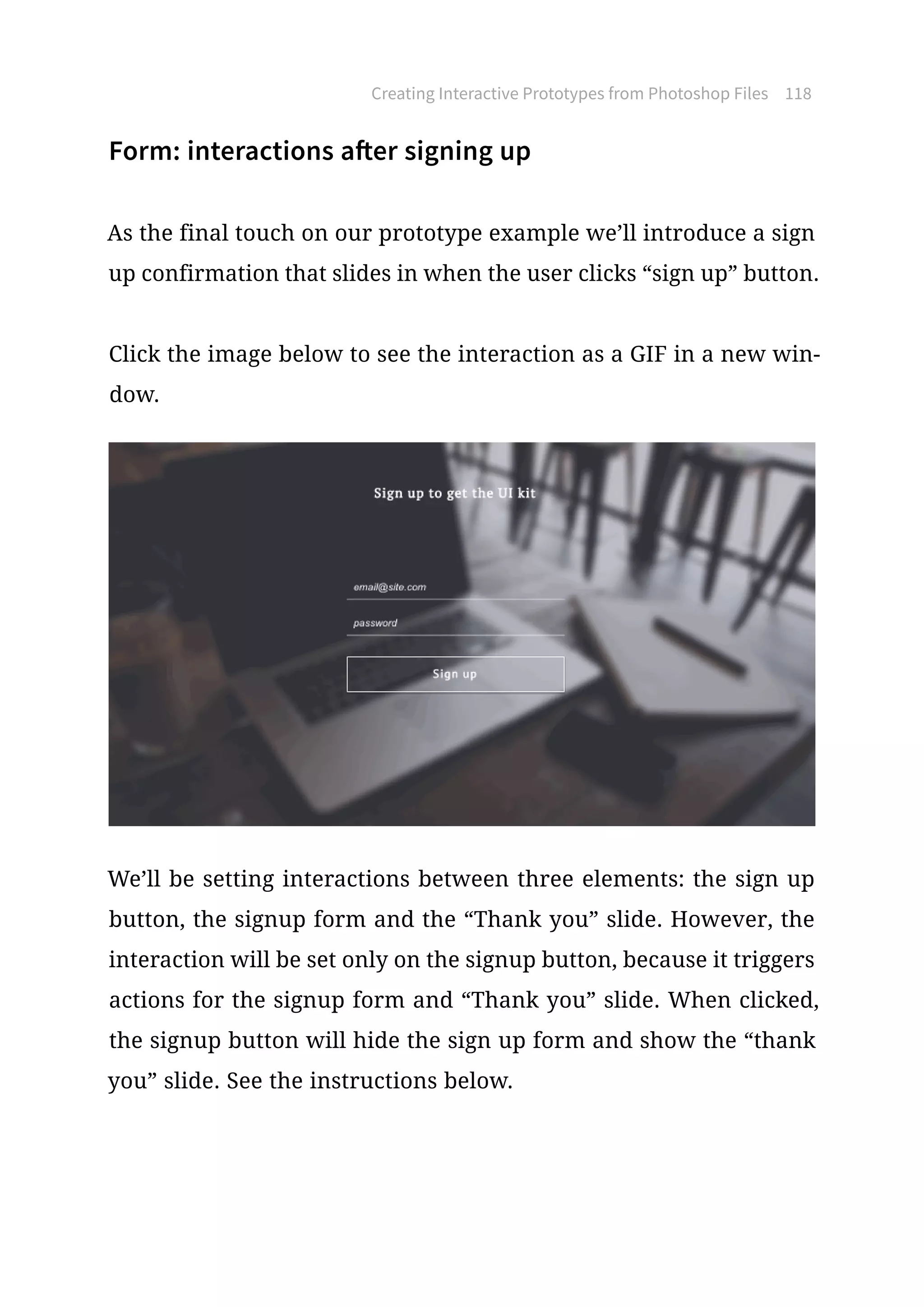 Form: interactions after signing up
As the final touch on our prototype example we’ll introduce a sign
up confirmation that slides in when the user clicks “sign up” button.
Click the image below to see the interaction as a GIF in a new win-
dow.
We’ll be setting interactions between three elements: the sign up
button, the signup form and the “Thank you” slide. However, the
interaction will be set only on the signup button, because it triggers
actions for the signup form and “Thank you” slide. When clicked,
the signup button will hide the sign up form and show the “thank
you” slide. See the instructions below.
Creating Interactive Prototypes from Photoshop Files 118
 
