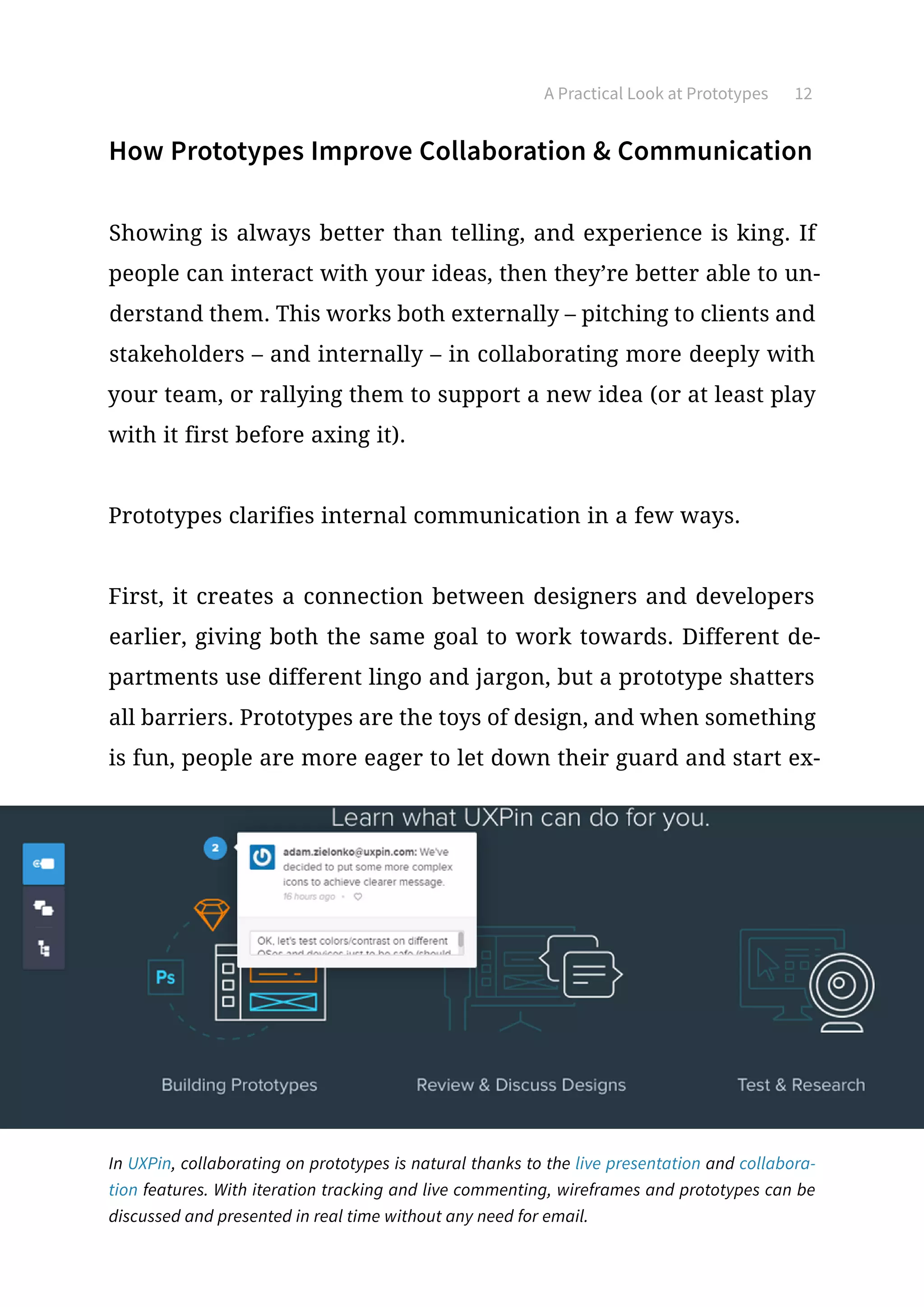 A Practical Look at Prototypes 12
How Prototypes Improve Collaboration  Communication
Showing is always better than telling, and experience is king. If
people can interact with your ideas, then they’re better able to un-
derstand them. This works both externally – pitching to clients and
stakeholders – and internally – in collaborating more deeply with
your team, or rallying them to support a new idea (or at least play
with it first before axing it).
Prototypes clarifies internal communication in a few ways.
First, it creates a connection between designers and developers
earlier, giving both the same goal to work towards. Different de-
partments use different lingo and jargon, but a prototype shatters
all barriers. Prototypes are the toys of design, and when something
is fun, people are more eager to let down their guard and start ex-
In UXPin, collaborating on prototypes is natural thanks to the live presentation and collabora-
tion features. With iteration tracking and live commenting, wireframes and prototypes can be
discussed and presented in real time without any need for email.
 