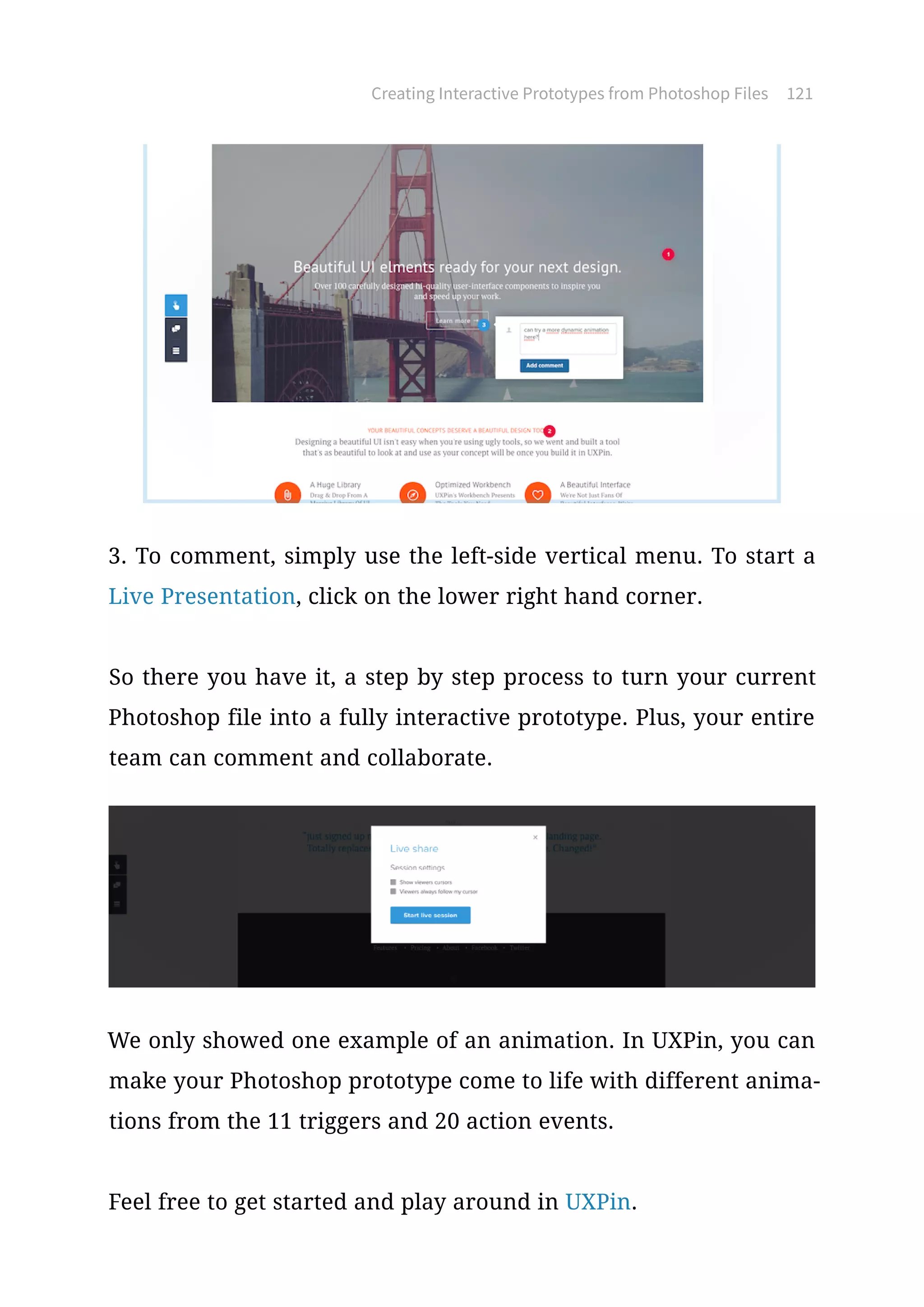 Creating Interactive Prototypes from Photoshop Files 121
3. To comment, simply use the left-side vertical menu. To start a
Live Presentation, click on the lower right hand corner.
So there you have it, a step by step process to turn your current
Photoshop file into a fully interactive prototype. Plus, your entire
team can comment and collaborate.
We only showed one example of an animation. In UXPin, you can
make your Photoshop prototype come to life with different anima-
tions from the 11 triggers and 20 action events.
Feel free to get started and play around in UXPin.
 