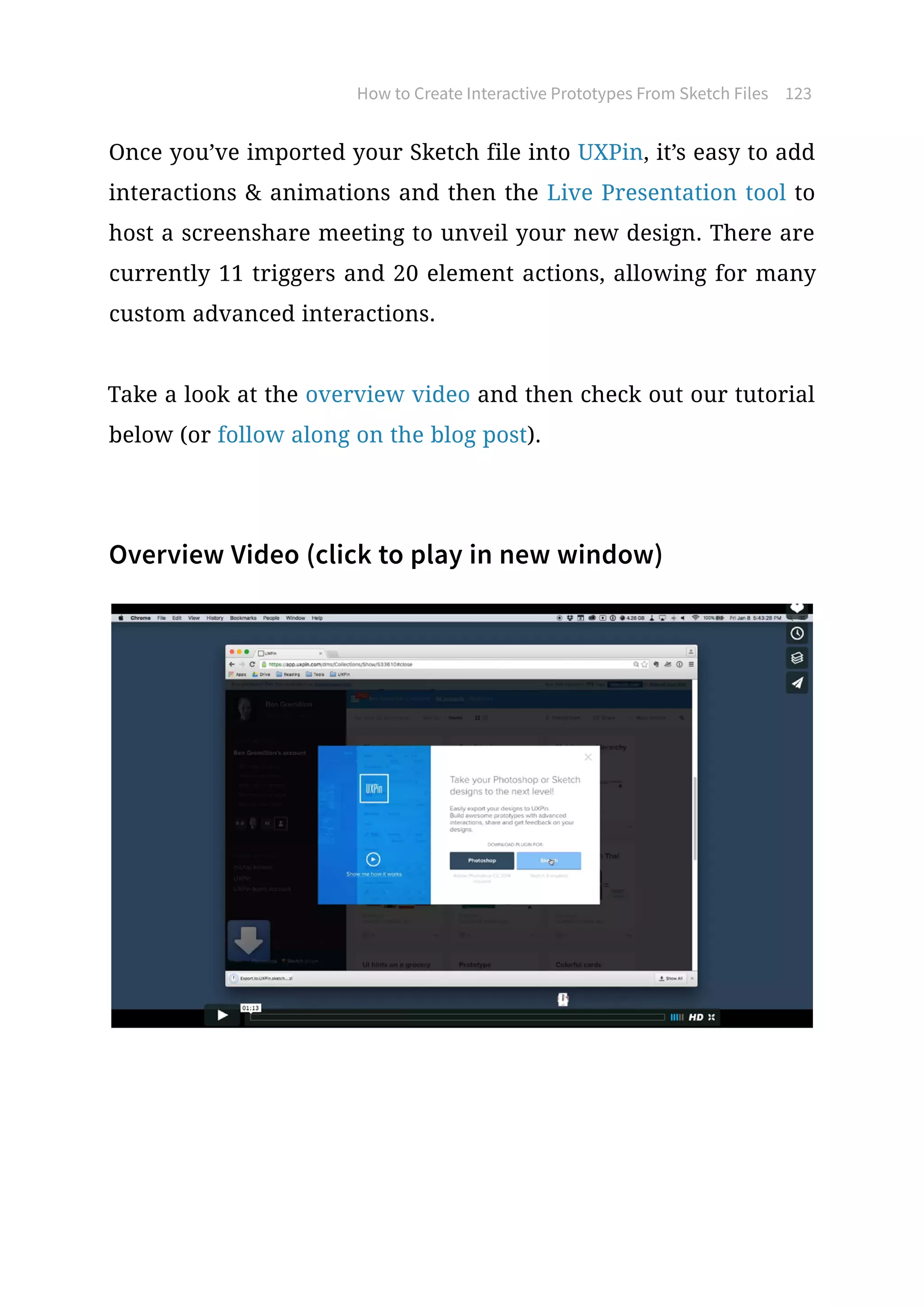 How to Create Interactive Prototypes From Sketch Files 123
Once you’ve imported your Sketch file into UXPin, it’s easy to add
interactions  animations and then the Live Presentation tool to
host a screenshare meeting to unveil your new design. There are
currently 11 triggers and 20 element actions, allowing for many
custom advanced interactions.
Take a look at the overview video and then check out our tutorial
below (or follow along on the blog post).
Overview Video (click to play in new window)
 