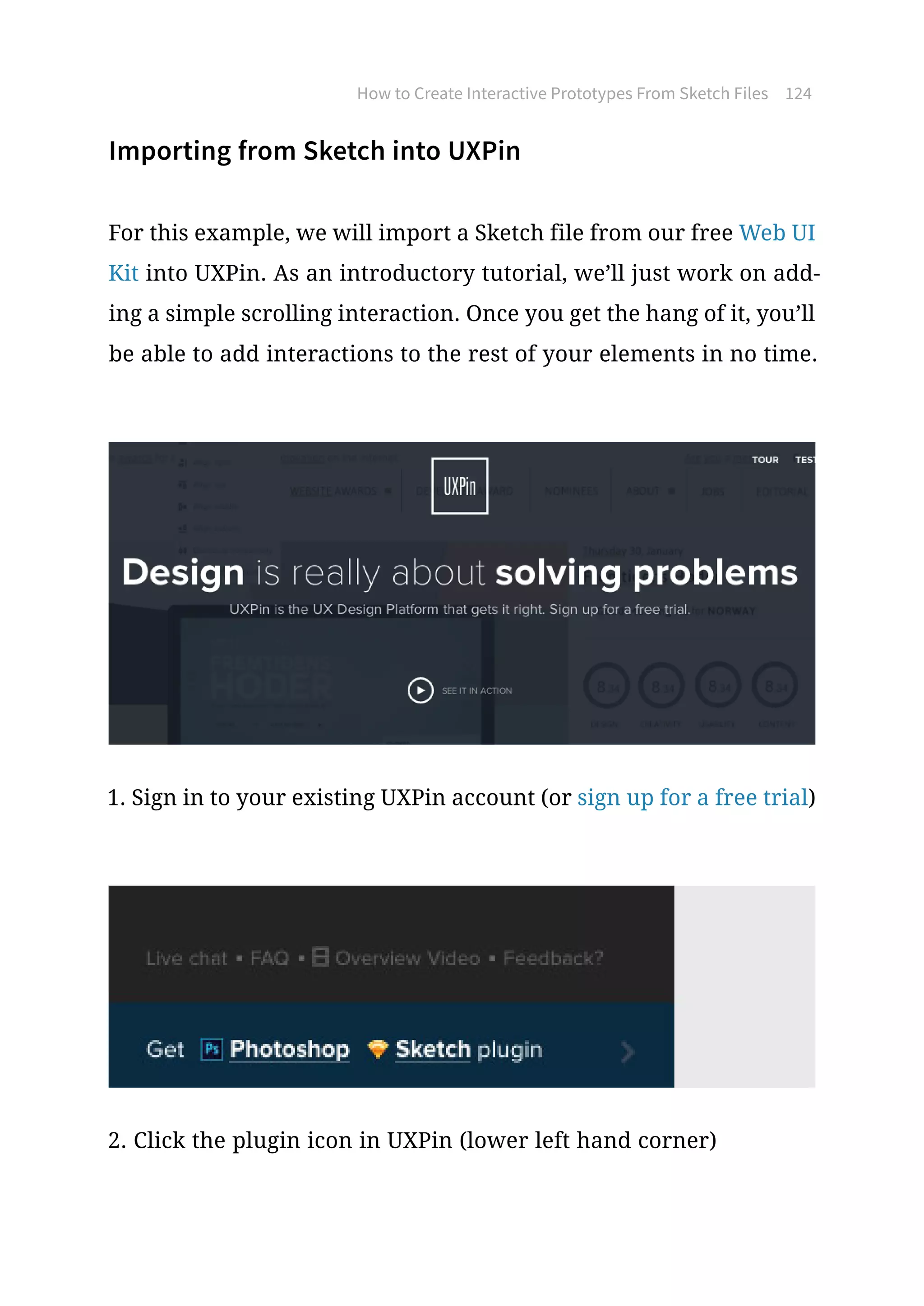 How to Create Interactive Prototypes From Sketch Files 124
Importing from Sketch into UXPin
For this example, we will import a Sketch file from our free Web UI
Kit into UXPin. As an introductory tutorial, we’ll just work on add-
ing a simple scrolling interaction. Once you get the hang of it, you’ll
be able to add interactions to the rest of your elements in no time.
1. Sign in to your existing UXPin account (or sign up for a free trial)
2. Click the plugin icon in UXPin (lower left hand corner)
 