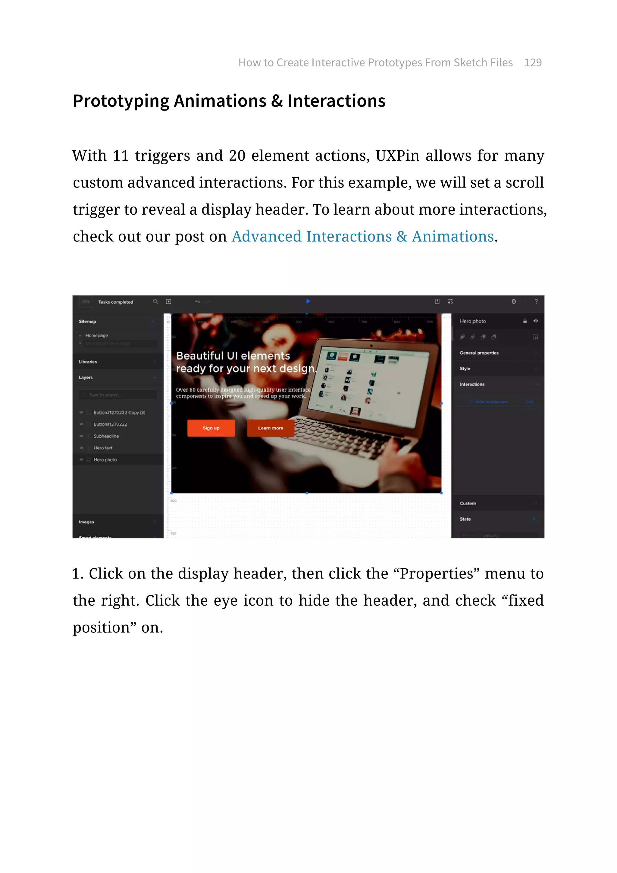 Prototyping Animations  Interactions
With 11 triggers and 20 element actions, UXPin allows for many
custom advanced interactions. For this example, we will set a scroll
trigger to reveal a display header. To learn about more interactions,
check out our post on Advanced Interactions  Animations.
1. Click on the display header, then click the “Properties” menu to
the right. Click the eye icon to hide the header, and check “fixed
position” on.
How to Create Interactive Prototypes From Sketch Files 129
 