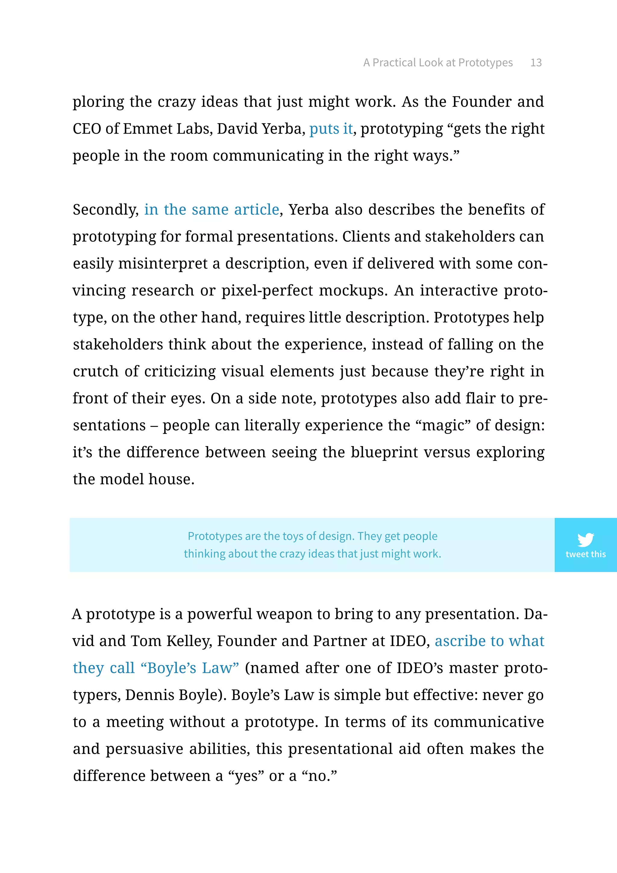 A Practical Look at Prototypes 13
ploring the crazy ideas that just might work. As the Founder and
CEO of Emmet Labs, David Yerba, puts it, prototyping “gets the right
people in the room communicating in the right ways.”
Secondly, in the same article, Yerba also describes the benefits of
prototyping for formal presentations. Clients and stakeholders can
easily misinterpret a description, even if delivered with some con-
vincing research or pixel-perfect mockups. An interactive proto-
type, on the other hand, requires little description. Prototypes help
stakeholders think about the experience, instead of falling on the
crutch of criticizing visual elements just because they’re right in
front of their eyes. On a side note, prototypes also add flair to pre-
sentations – people can literally experience the “magic” of design:
it’s the difference between seeing the blueprint versus exploring
the model house.
A prototype is a powerful weapon to bring to any presentation. Da-
vid and Tom Kelley, Founder and Partner at IDEO, ascribe to what
they call “Boyle’s Law” (named after one of IDEO’s master proto-
typers, Dennis Boyle). Boyle’s Law is simple but effective: never go
to a meeting without a prototype. In terms of its communicative
and persuasive abilities, this presentational aid often makes the
difference between a “yes” or a “no.”
tweet this
Prototypes are the toys of design. They get people
thinking about the crazy ideas that just might work.
 