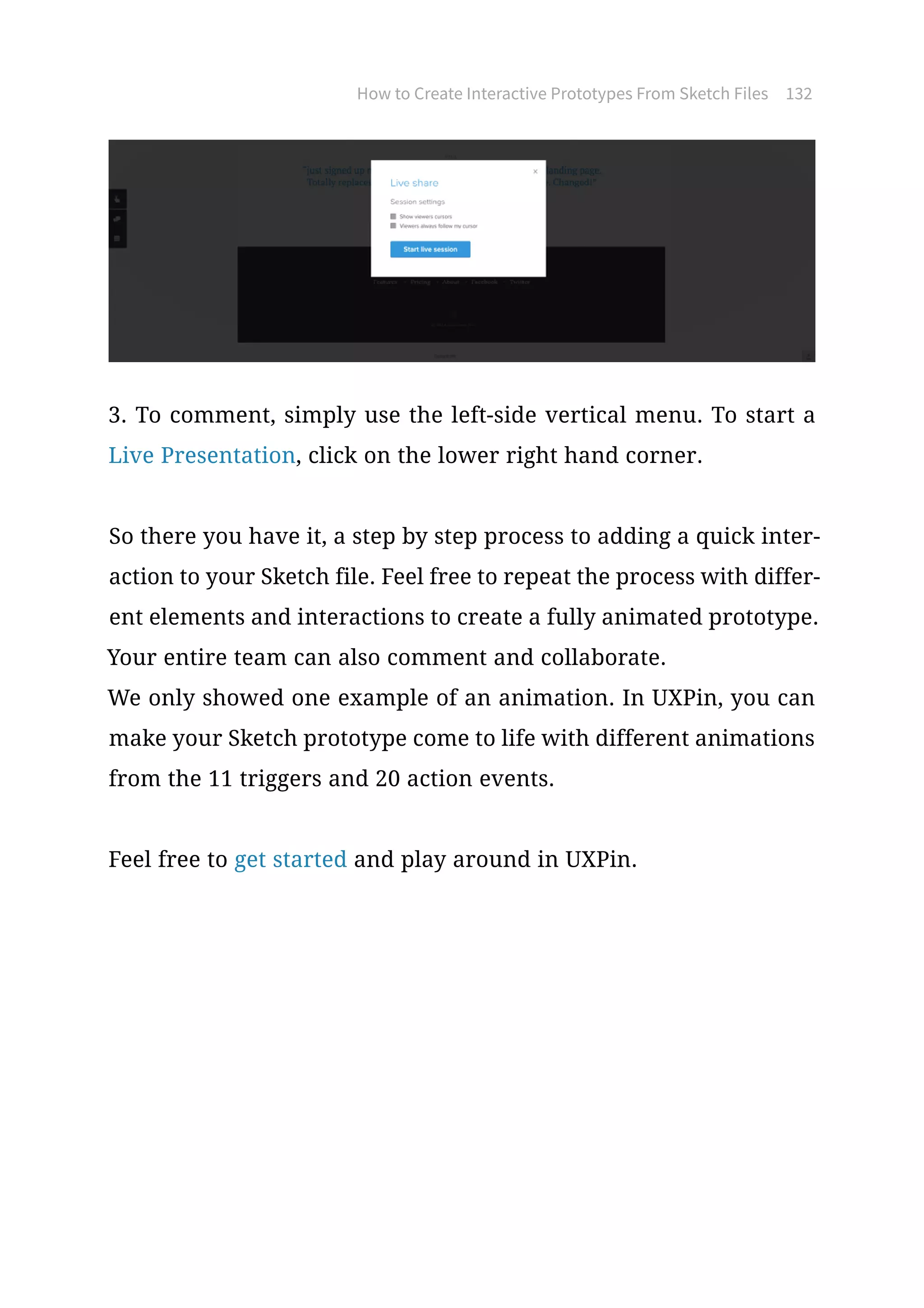 How to Create Interactive Prototypes From Sketch Files 132
3. To comment, simply use the left-side vertical menu. To start a
Live Presentation, click on the lower right hand corner.
So there you have it, a step by step process to adding a quick inter-
action to your Sketch file. Feel free to repeat the process with differ-
ent elements and interactions to create a fully animated prototype.
Your entire team can also comment and collaborate.
We only showed one example of an animation. In UXPin, you can
make your Sketch prototype come to life with different animations
from the 11 triggers and 20 action events.
Feel free to get started and play around in UXPin.
 