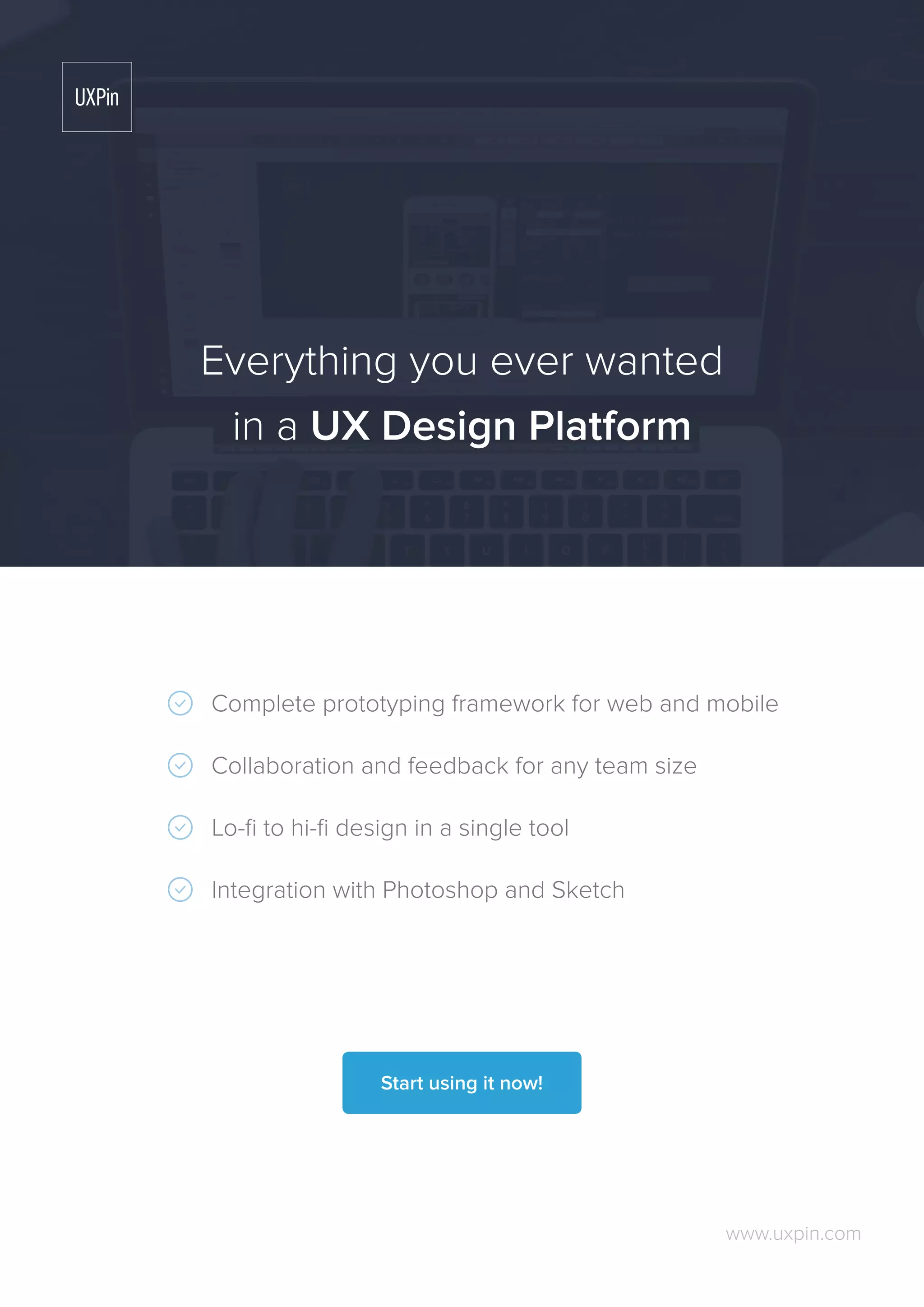 Complete prototyping framework for web and mobile
Collaboration and feedback for any team size
Lo-fi to hi-fi design in a single tool
Integration with Photoshop and Sketch
www.uxpin.com
Everything you ever wanted
in a UX Design Platform
Start using it now!
 