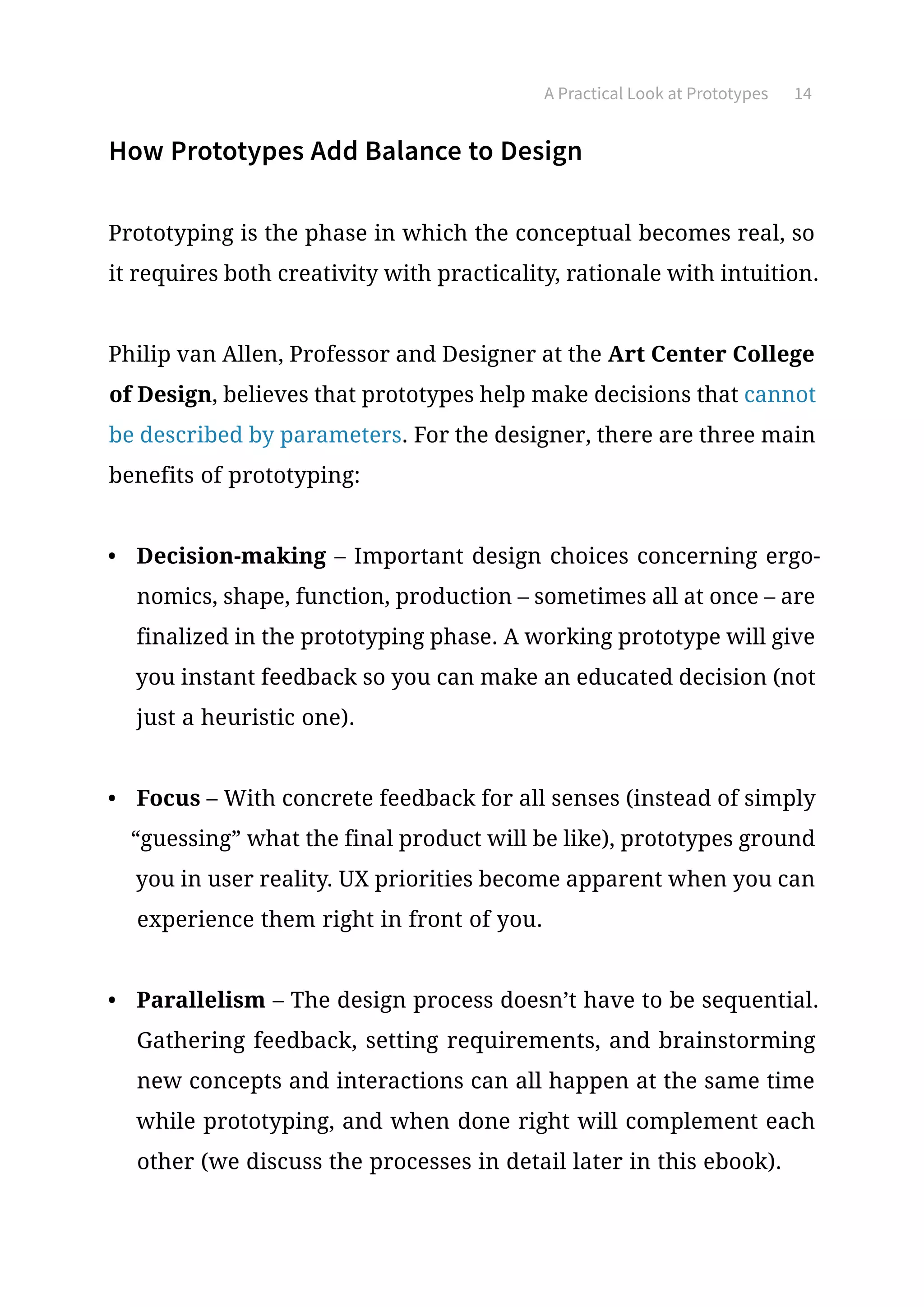 A Practical Look at Prototypes 14
How Prototypes Add Balance to Design
Prototyping is the phase in which the conceptual becomes real, so
it requires both creativity with practicality, rationale with intuition.
Philip van Allen, Professor and Designer at the Art Center College
of Design, believes that prototypes help make decisions that cannot
be described by parameters. For the designer, there are three main
benefits of prototyping:
•	 Decision-making – Important design choices concerning ergo-
nomics, shape, function, production – sometimes all at once – are
finalized in the prototyping phase. A working prototype will give
you instant feedback so you can make an educated decision (not
just a heuristic one).
•	 Focus – With concrete feedback for all senses (instead of simply
“guessing” what the final product will be like), prototypes ground
you in user reality. UX priorities become apparent when you can
experience them right in front of you.
•	 Parallelism – The design process doesn’t have to be sequential.
Gathering feedback, setting requirements, and brainstorming
new concepts and interactions can all happen at the same time
while prototyping, and when done right will complement each
other (we discuss the processes in detail later in this ebook).
 