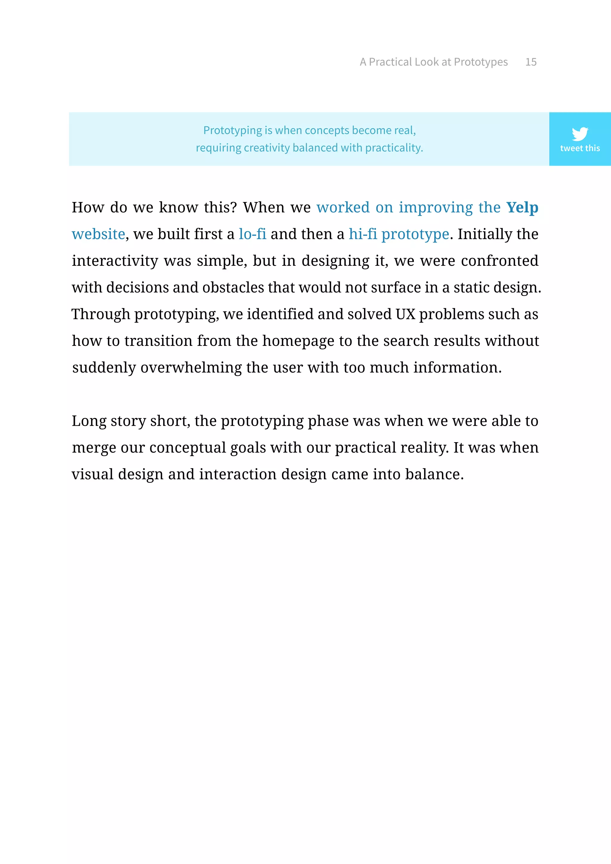 A Practical Look at Prototypes 15
How do we know this? When we worked on improving the Yelp
website, we built first a lo-fi and then a hi-fi prototype. Initially the
interactivity was simple, but in designing it, we were confronted
with decisions and obstacles that would not surface in a static design.
Through prototyping, we identified and solved UX problems such as
how to transition from the homepage to the search results without
suddenly overwhelming the user with too much information.
Long story short, the prototyping phase was when we were able to
merge our conceptual goals with our practical reality. It was when
visual design and interaction design came into balance.
tweet this
Prototyping is when concepts become real,
requiring creativity balanced with practicality.
 
