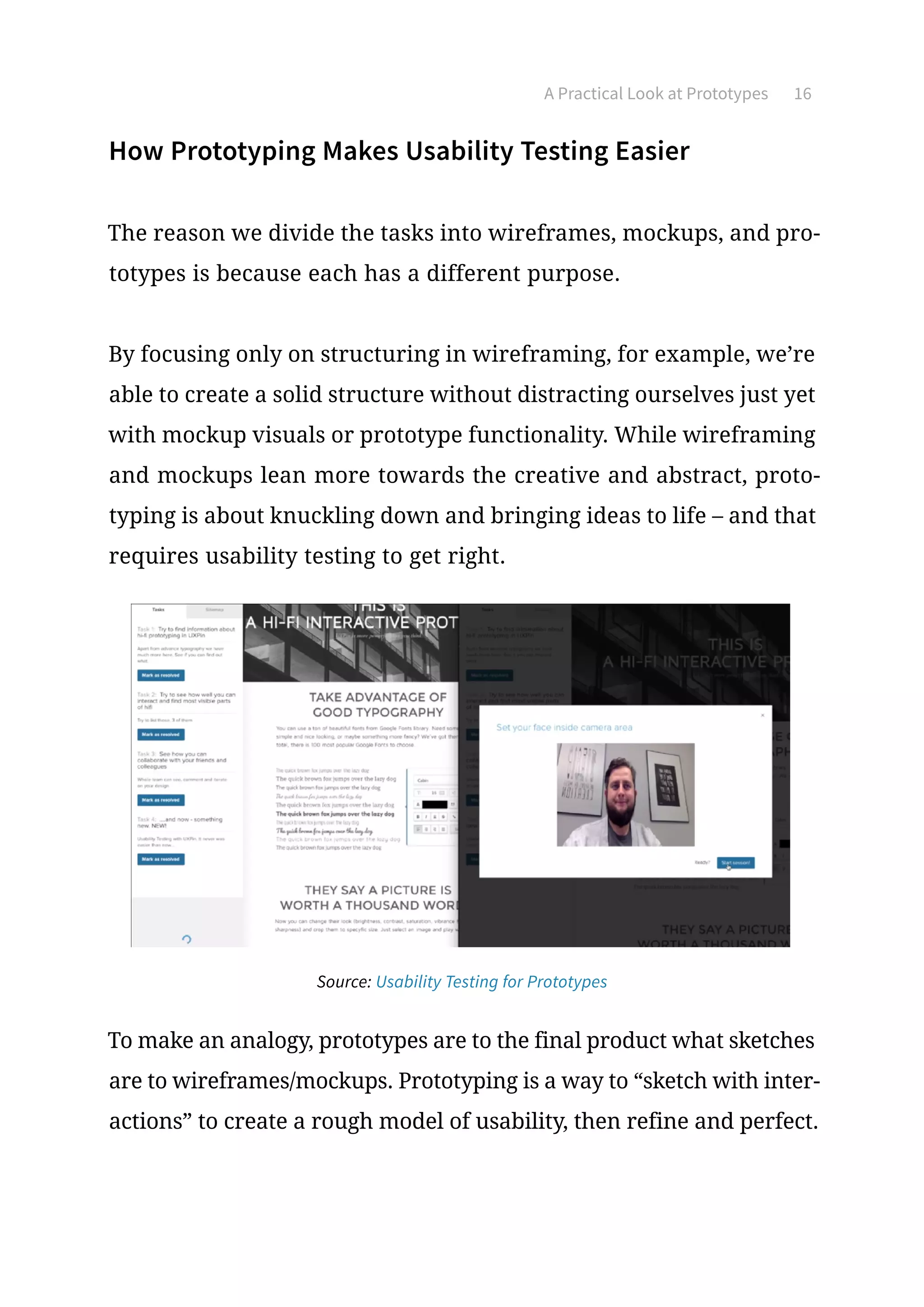 A Practical Look at Prototypes 16
How Prototyping Makes Usability Testing Easier
The reason we divide the tasks into wireframes, mockups, and pro-
totypes is because each has a different purpose.
By focusing only on structuring in wireframing, for example, we’re
able to create a solid structure without distracting ourselves just yet
with mockup visuals or prototype functionality. While wireframing
and mockups lean more towards the creative and abstract, proto-
typing is about knuckling down and bringing ideas to life – and that
requires usability testing to get right.
To make an analogy, prototypes are to the final product what sketches
are to wireframes/mockups. Prototyping is a way to “sketch with inter-
actions” to create a rough model of usability, then refine and perfect.
Source: Usability Testing for Prototypes
 