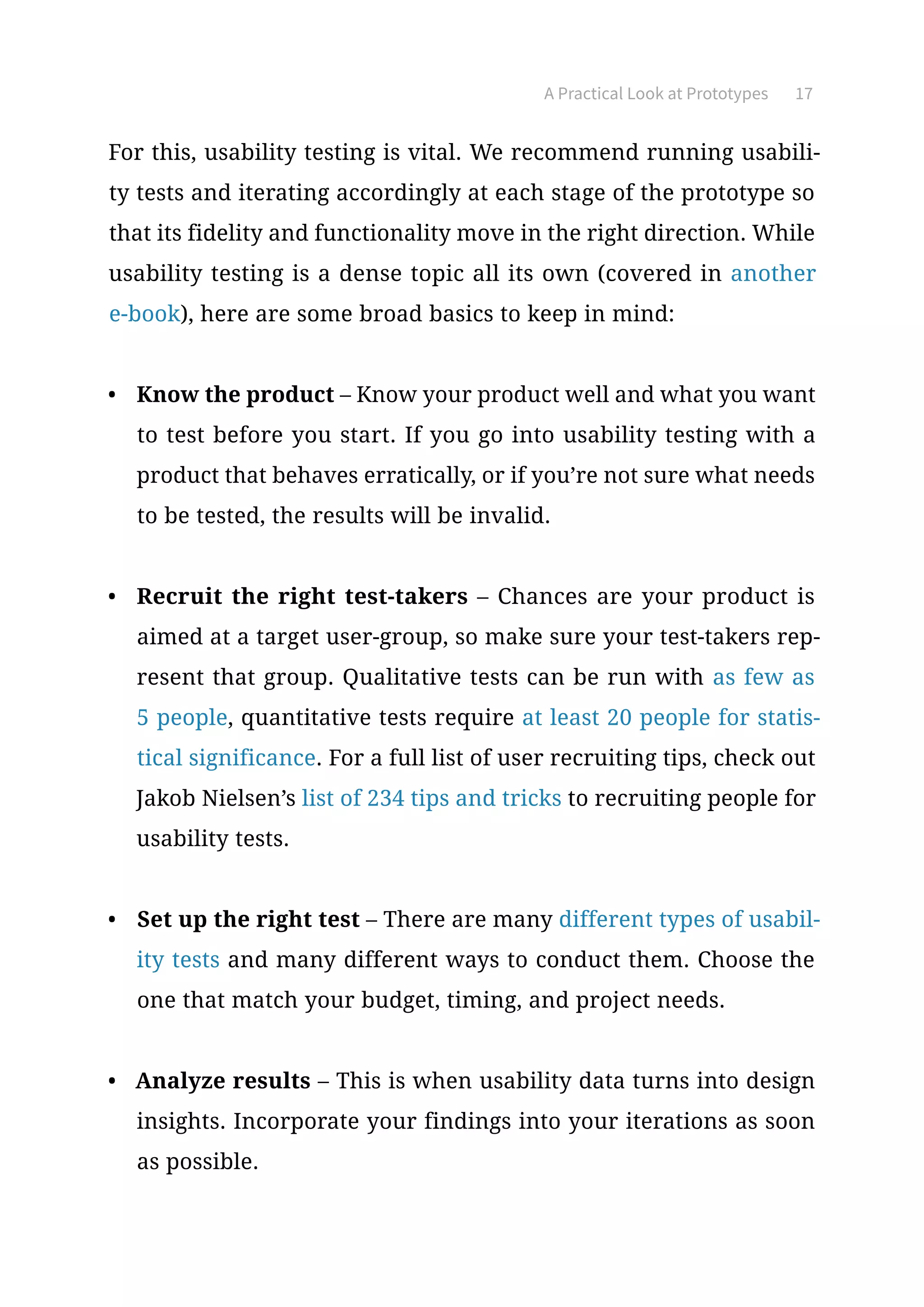 A Practical Look at Prototypes 17
For this, usability testing is vital. We recommend running usabili-
ty tests and iterating accordingly at each stage of the prototype so
that its fidelity and functionality move in the right direction. While
usability testing is a dense topic all its own (covered in another
e-book), here are some broad basics to keep in mind:
•	 Know the product – Know your product well and what you want
to test before you start. If you go into usability testing with a
product that behaves erratically, or if you’re not sure what needs
to be tested, the results will be invalid.
•	 Recruit the right test-takers – Chances are your product is
aimed at a target user-group, so make sure your test-takers rep-
resent that group. Qualitative tests can be run with as few as
5 people, quantitative tests require at least 20 people for statis-
tical significance. For a full list of user recruiting tips, check out
Jakob Nielsen’s list of 234 tips and tricks to recruiting people for
usability tests.
•	 Set up the right test – There are many different types of usabil-
ity tests and many different ways to conduct them. Choose the
one that match your budget, timing, and project needs.
•	 Analyze results – This is when usability data turns into design
insights. Incorporate your findings into your iterations as soon
as possible.
 