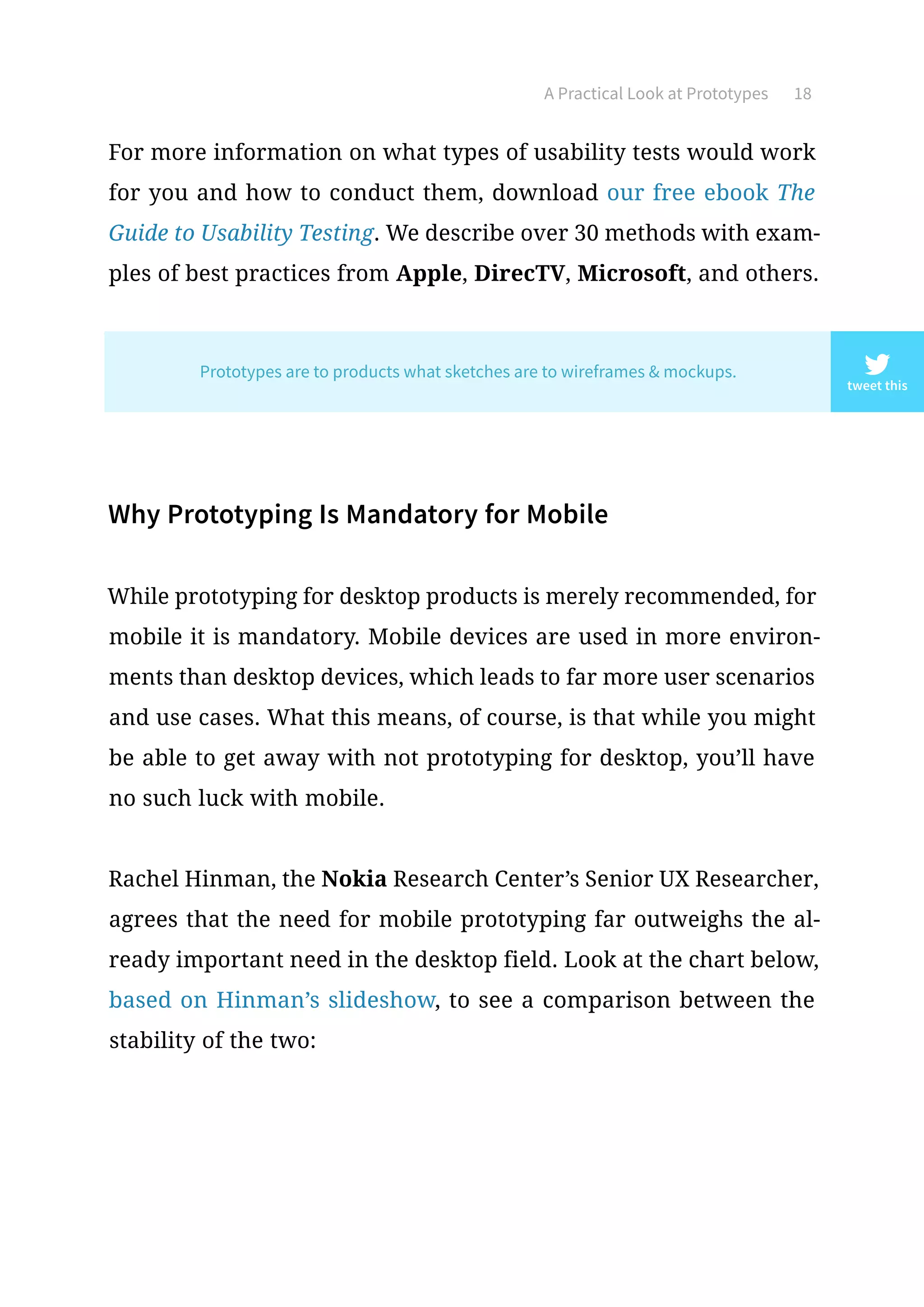 A Practical Look at Prototypes 18
For more information on what types of usability tests would work
for you and how to conduct them, download our free ebook The
Guide to Usability Testing. We describe over 30 methods with exam-
ples of best practices from Apple, DirecTV, Microsoft, and others.
Why Prototyping Is Mandatory for Mobile
While prototyping for desktop products is merely recommended, for
mobile it is mandatory. Mobile devices are used in more environ-
ments than desktop devices, which leads to far more user scenarios
and use cases. What this means, of course, is that while you might
be able to get away with not prototyping for desktop, you’ll have
no such luck with mobile.
Rachel Hinman, the Nokia Research Center’s Senior UX Researcher,
agrees that the need for mobile prototyping far outweighs the al-
ready important need in the desktop field. Look at the chart below,
based on Hinman’s slideshow, to see a comparison between the
stability of the two:
tweet this
Prototypes are to products what sketches are to wireframes  mockups.
 