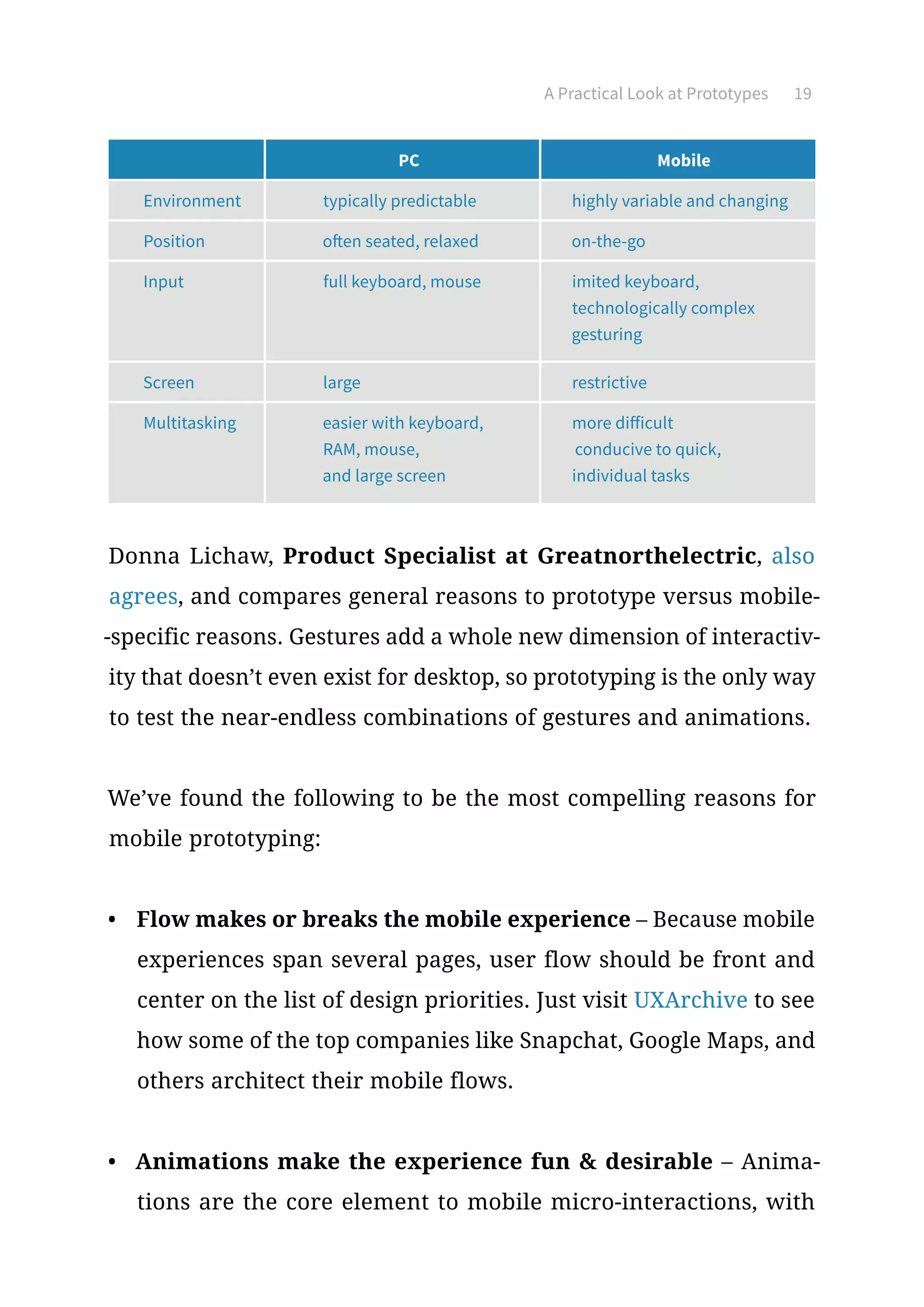A Practical Look at Prototypes 19
Donna Lichaw, Product Specialist at Greatnorthelectric, also
agrees, and compares general reasons to prototype versus mobile-
-specific reasons. Gestures add a whole new dimension of interactiv-
ity that doesn’t even exist for desktop, so prototyping is the only way
to test the near-endless combinations of gestures and animations.
We’ve found the following to be the most compelling reasons for
mobile prototyping:
•	 Flow makes or breaks the mobile experience – Because mobile
experiences span several pages, user flow should be front and
center on the list of design priorities. Just visit UXArchive to see
how some of the top companies like Snapchat, Google Maps, and
others architect their mobile flows.
•	 Animations make the experience fun  desirable – Anima-
tions are the core element to mobile micro-interactions, with
PC Mobile
Environment typically predictable highly variable and changing
Position often seated, relaxed on-the-go
Input full keyboard, mouse imited keyboard,
technologically complex
gesturing
Screen large restrictive
Multitasking easier with keyboard,
RAM, mouse,
and large screen
more difficult
conducive to quick,
individual tasks
 