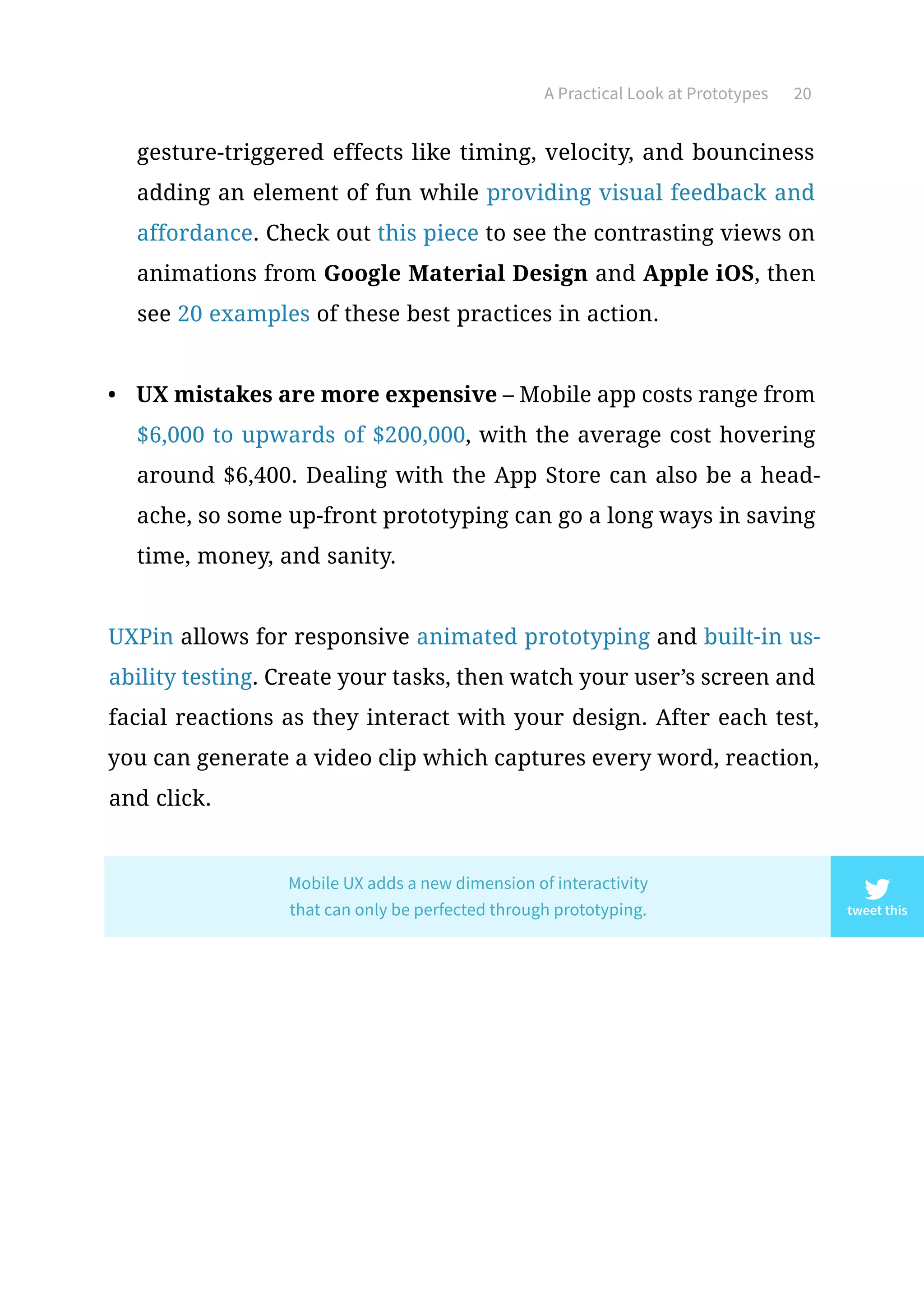 A Practical Look at Prototypes 20
gesture-triggered effects like timing, velocity, and bounciness
adding an element of fun while providing visual feedback and
affordance. Check out this piece to see the contrasting views on
animations from Google Material Design and Apple iOS, then
see 20 examples of these best practices in action.
•	 UX mistakes are more expensive – Mobile app costs range from
$6,000 to upwards of $200,000, with the average cost hovering
around $6,400. Dealing with the App Store can also be a head-
ache, so some up-front prototyping can go a long ways in saving
time, money, and sanity.
UXPin allows for responsive animated prototyping and built-in us-
ability testing. Create your tasks, then watch your user’s screen and
facial reactions as they interact with your design. After each test,
you can generate a video clip which captures every word, reaction,
and click.
tweet this
Mobile UX adds a new dimension of interactivity
that can only be perfected through prototyping.
 