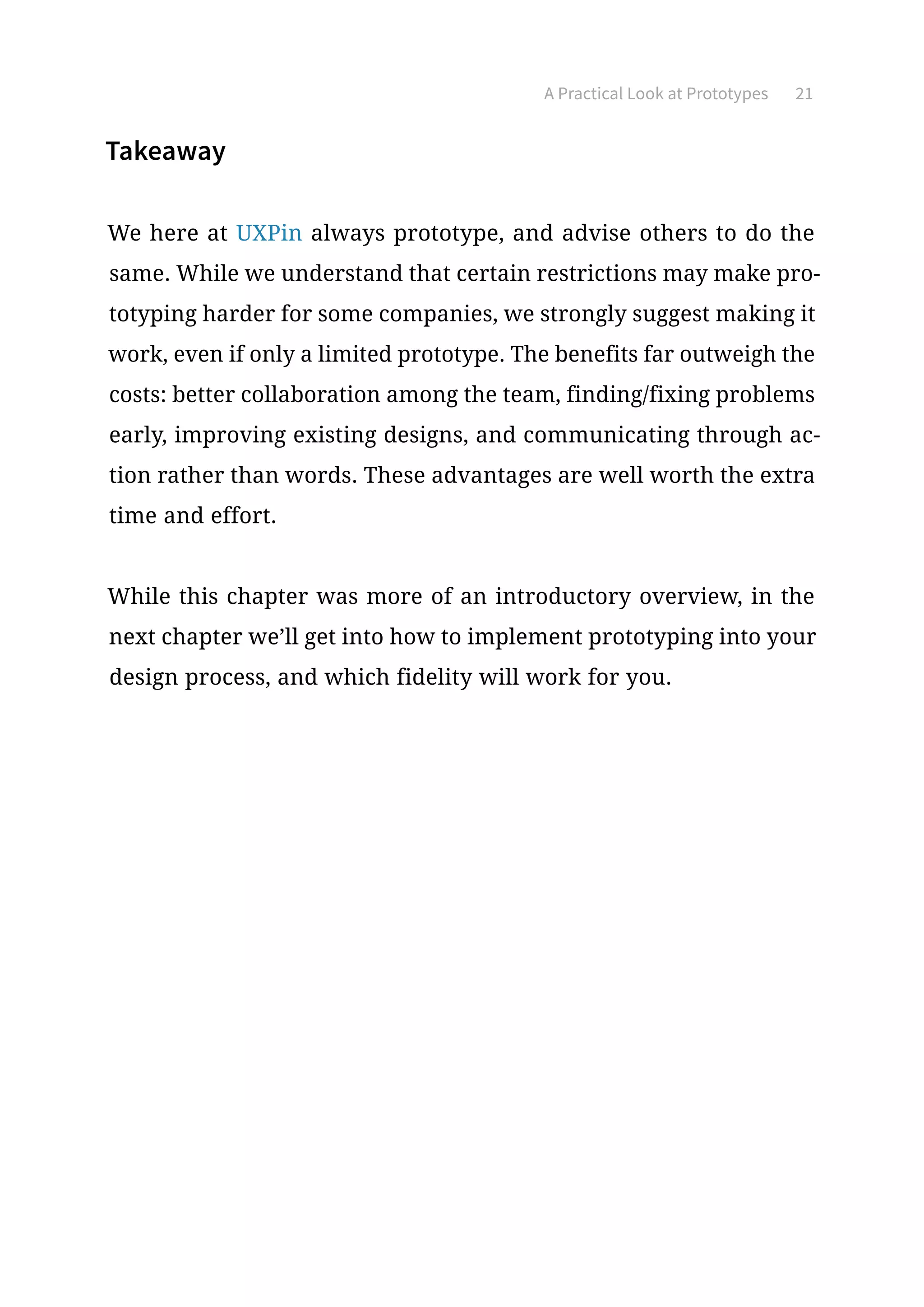 A Practical Look at Prototypes 21
Takeaway
We here at UXPin always prototype, and advise others to do the
same. While we understand that certain restrictions may make pro-
totyping harder for some companies, we strongly suggest making it
work, even if only a limited prototype. The benefits far outweigh the
costs: better collaboration among the team, finding/fixing problems
early, improving existing designs, and communicating through ac-
tion rather than words. These advantages are well worth the extra
time and effort.
While this chapter was more of an introductory overview, in the
next chapter we’ll get into how to implement prototyping into your
design process, and which fidelity will work for you.
 
