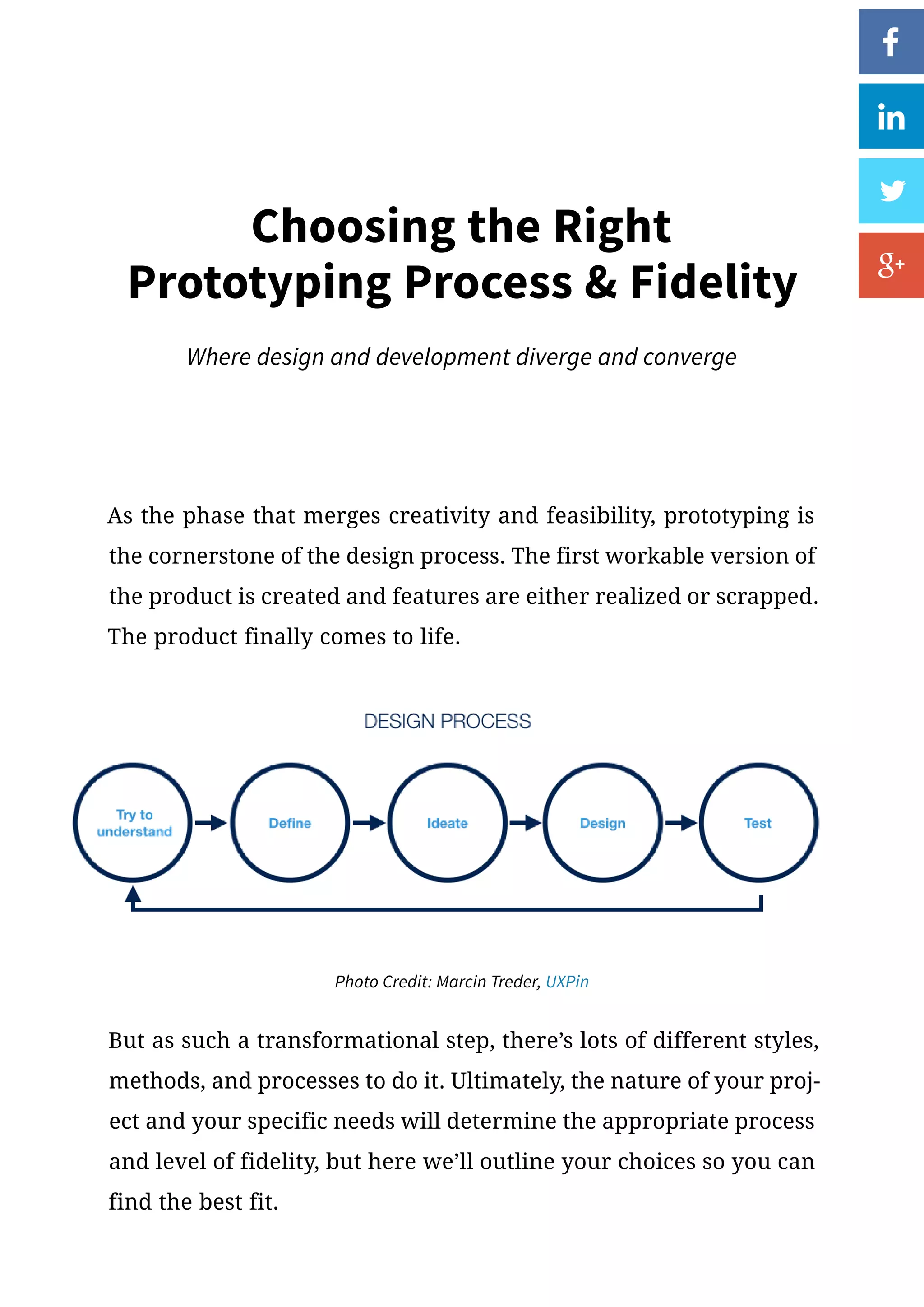 As the phase that merges creativity and feasibility, prototyping is
the cornerstone of the design process. The first workable version of
the product is created and features are either realized or scrapped.
The product finally comes to life.
But as such a transformational step, there’s lots of different styles,
methods, and processes to do it. Ultimately, the nature of your proj-
ect and your specific needs will determine the appropriate process
and level of fidelity, but here we’ll outline your choices so you can
find the best fit.
Choosing the Right
Prototyping Process  Fidelity
Where design and development diverge and converge
Photo Credit: Marcin Treder, UXPin
 