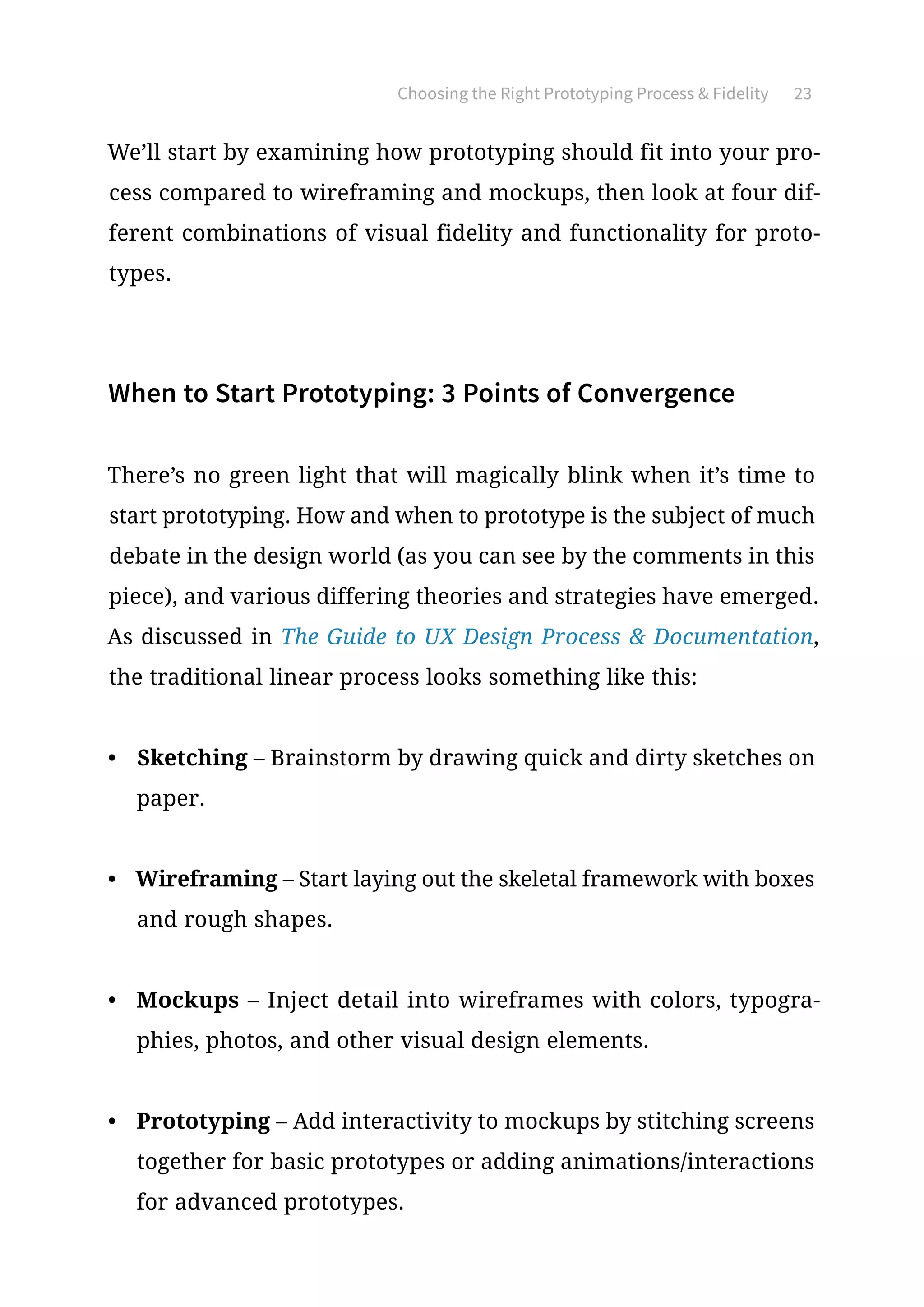 We’ll start by examining how prototyping should fit into your pro-
cess compared to wireframing and mockups, then look at four dif-
ferent combinations of visual fidelity and functionality for proto-
types.
When to Start Prototyping: 3 Points of Convergence
There’s no green light that will magically blink when it’s time to
start prototyping. How and when to prototype is the subject of much
debate in the design world (as you can see by the comments in this
piece), and various differing theories and strategies have emerged.
As discussed in The Guide to UX Design Process  Documentation,
the traditional linear process looks something like this:
•	 Sketching – Brainstorm by drawing quick and dirty sketches on
paper.
•	 Wireframing – Start laying out the skeletal framework with boxes
and rough shapes.
•	 Mockups – Inject detail into wireframes with colors, typogra-
phies, photos, and other visual design elements.
•	 Prototyping – Add interactivity to mockups by stitching screens
together for basic prototypes or adding animations/interactions
for advanced prototypes.
Choosing the Right Prototyping Process  Fidelity 23
 