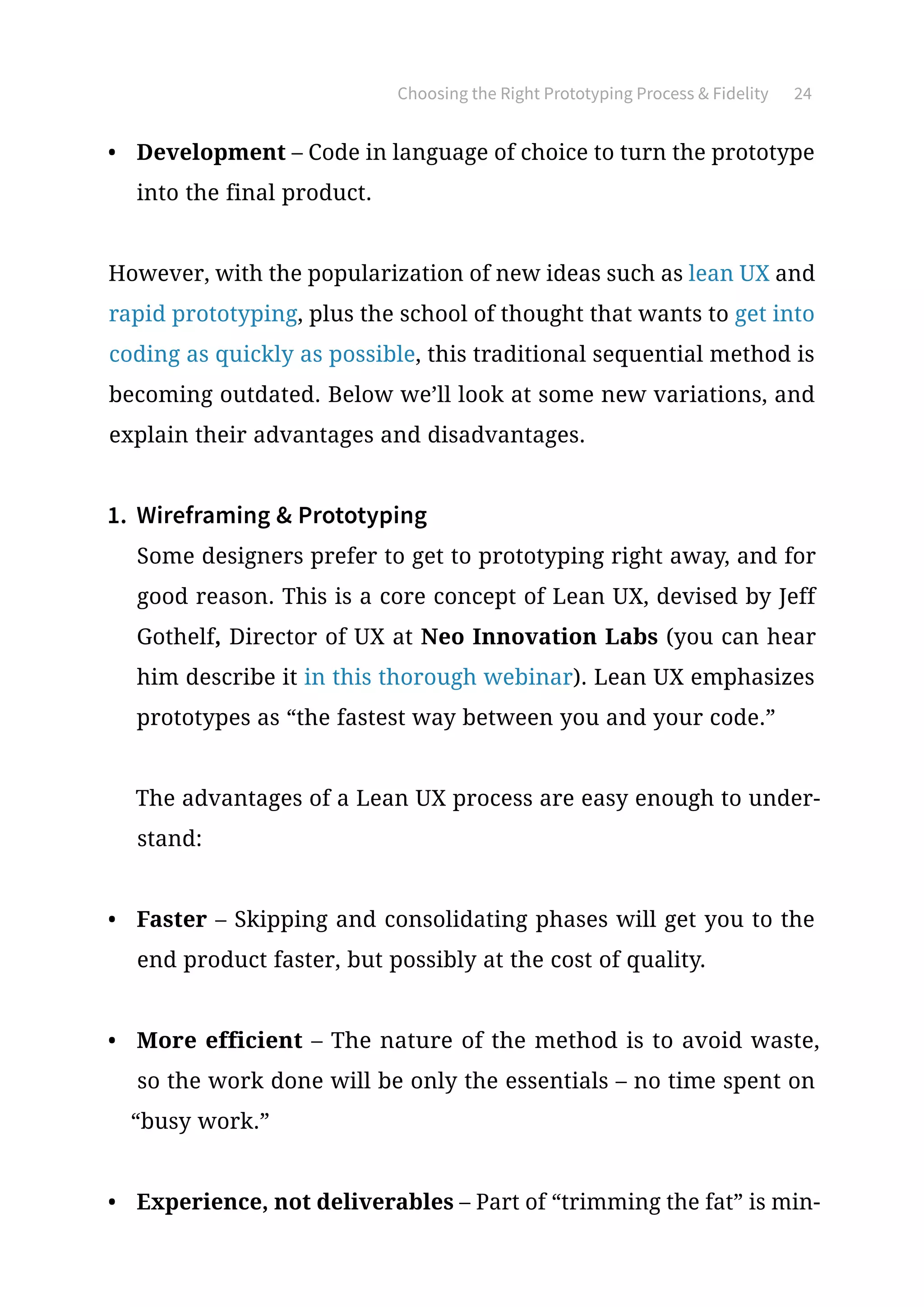 Choosing the Right Prototyping Process  Fidelity 24
•	 Development – Code in language of choice to turn the prototype
into the final product.
However, with the popularization of new ideas such as lean UX and
rapid prototyping, plus the school of thought that wants to get into
coding as quickly as possible, this traditional sequential method is
becoming outdated. Below we’ll look at some new variations, and
explain their advantages and disadvantages.
1.	 Wireframing  Prototyping
Some designers prefer to get to prototyping right away, and for
good reason. This is a core concept of Lean UX, devised by Jeff
Gothelf, Director of UX at Neo Innovation Labs (you can hear
him describe it in this thorough webinar). Lean UX emphasizes
prototypes as “the fastest way between you and your code.”
The advantages of a Lean UX process are easy enough to under-
stand:
•	 Faster – Skipping and consolidating phases will get you to the
end product faster, but possibly at the cost of quality.
•	 More efficient – The nature of the method is to avoid waste,
so the work done will be only the essentials – no time spent on
“busy work.”
•	 Experience, not deliverables – Part of “trimming the fat” is min-
 