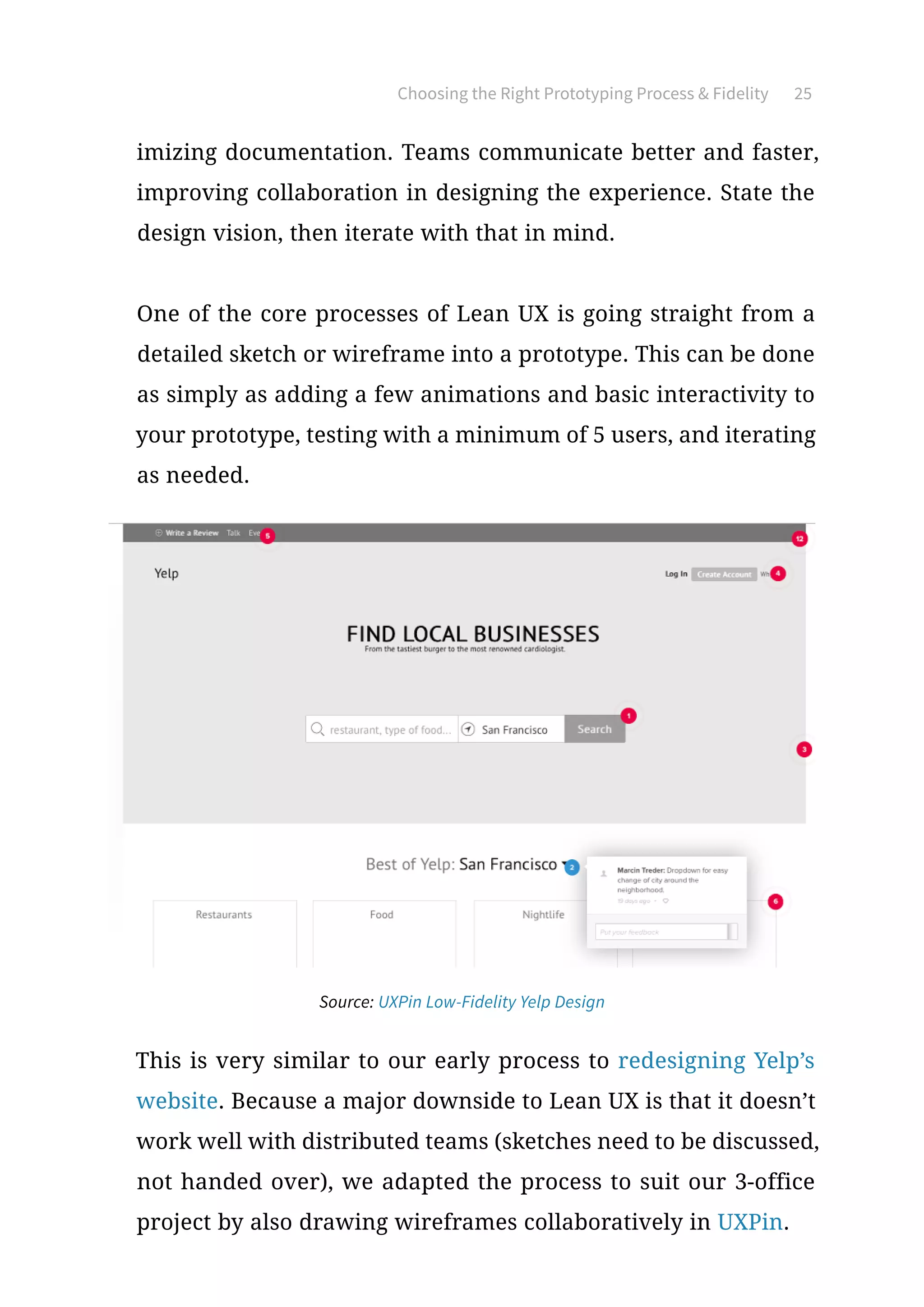 Choosing the Right Prototyping Process  Fidelity 25
imizing documentation. Teams communicate better and faster,
improving collaboration in designing the experience. State the
design vision, then iterate with that in mind.
One of the core processes of Lean UX is going straight from a
detailed sketch or wireframe into a prototype. This can be done
as simply as adding a few animations and basic interactivity to
your prototype, testing with a minimum of 5 users, and iterating
as needed.
This is very similar to our early process to redesigning Yelp’s
website. Because a major downside to Lean UX is that it doesn’t
work well with distributed teams (sketches need to be discussed,
not handed over), we adapted the process to suit our 3-office
project by also drawing wireframes collaboratively in UXPin.
Source: UXPin Low-Fidelity Yelp Design
 
