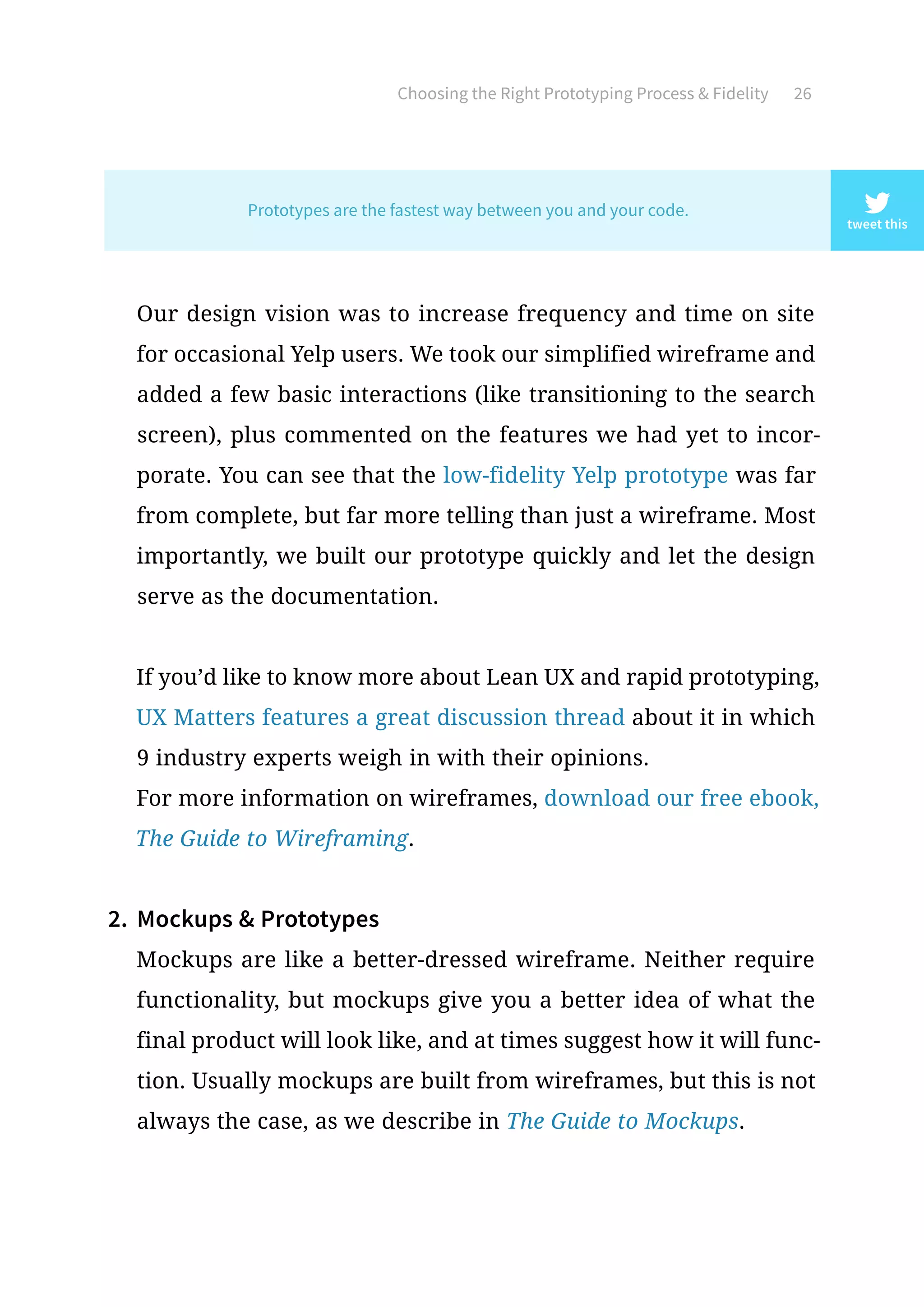 Choosing the Right Prototyping Process  Fidelity 26
Our design vision was to increase frequency and time on site
for occasional Yelp users. We took our simplified wireframe and
added a few basic interactions (like transitioning to the search
screen), plus commented on the features we had yet to incor-
porate. You can see that the low-fidelity Yelp prototype was far
from complete, but far more telling than just a wireframe. Most
importantly, we built our prototype quickly and let the design
serve as the documentation.
If you’d like to know more about Lean UX and rapid prototyping,
UX Matters features a great discussion thread about it in which
9 industry experts weigh in with their opinions.
For more information on wireframes, download our free ebook,
The Guide to Wireframing.
2.	 Mockups  Prototypes
Mockups are like a better-dressed wireframe. Neither require
functionality, but mockups give you a better idea of what the
final product will look like, and at times suggest how it will func-
tion. Usually mockups are built from wireframes, but this is not
always the case, as we describe in The Guide to Mockups.
tweet this
Prototypes are the fastest way between you and your code.
 