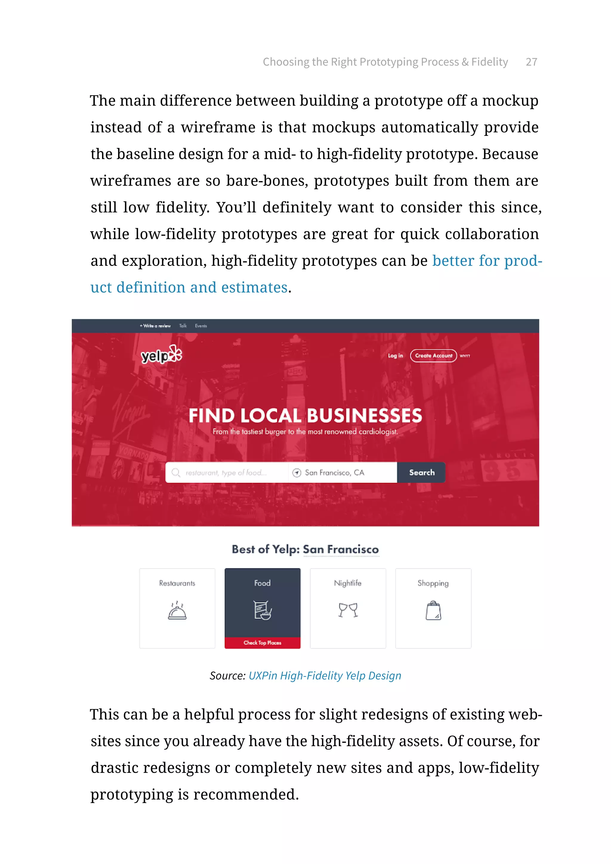 Choosing the Right Prototyping Process  Fidelity 27
The main difference between building a prototype off a mockup
instead of a wireframe is that mockups automatically provide
the baseline design for a mid- to high-fidelity prototype. Because
wireframes are so bare-bones, prototypes built from them are
still low fidelity. You’ll definitely want to consider this since,
while low-fidelity prototypes are great for quick collaboration
and exploration, high-fidelity prototypes can be better for prod-
uct definition and estimates.
This can be a helpful process for slight redesigns of existing web-
sites since you already have the high-fidelity assets. Of course, for
drastic redesigns or completely new sites and apps, low-fidelity
prototyping is recommended.
Source: UXPin High-Fidelity Yelp Design
 