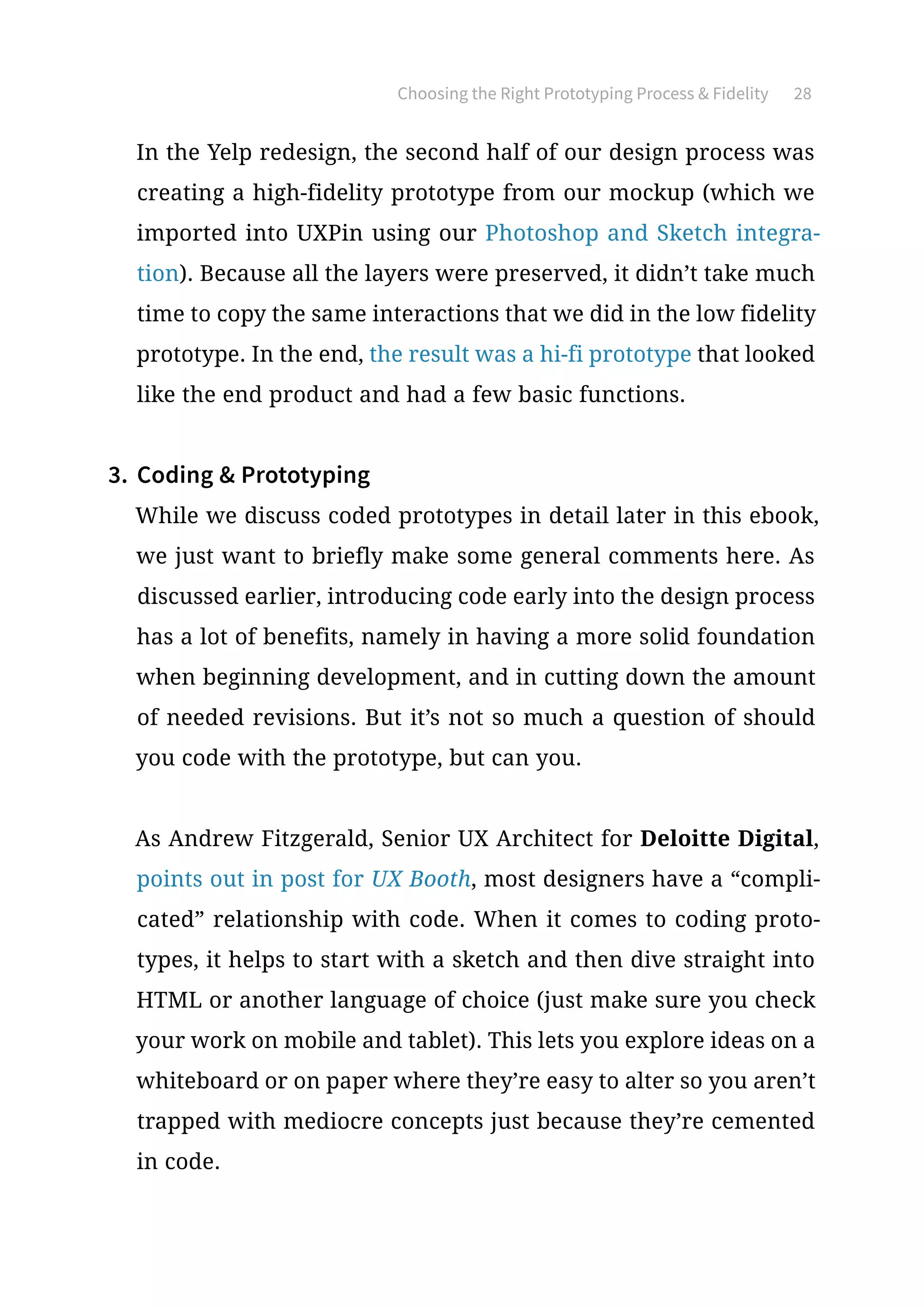 Choosing the Right Prototyping Process  Fidelity 28
In the Yelp redesign, the second half of our design process was
creating a high-fidelity prototype from our mockup (which we
imported into UXPin using our Photoshop and Sketch integra-
tion). Because all the layers were preserved, it didn’t take much
time to copy the same interactions that we did in the low fidelity
prototype. In the end, the result was a hi-fi prototype that looked
like the end product and had a few basic functions.
3.	 Coding  Prototyping
While we discuss coded prototypes in detail later in this ebook,
we just want to briefly make some general comments here. As
discussed earlier, introducing code early into the design process
has a lot of benefits, namely in having a more solid foundation
when beginning development, and in cutting down the amount
of needed revisions. But it’s not so much a question of should
you code with the prototype, but can you.
As Andrew Fitzgerald, Senior UX Architect for Deloitte Digital,
points out in post for UX Booth, most designers have a “compli-
cated” relationship with code. When it comes to coding proto-
types, it helps to start with a sketch and then dive straight into
HTML or another language of choice (just make sure you check
your work on mobile and tablet). This lets you explore ideas on a
whiteboard or on paper where they’re easy to alter so you aren’t
trapped with mediocre concepts just because they’re cemented
in code.
 