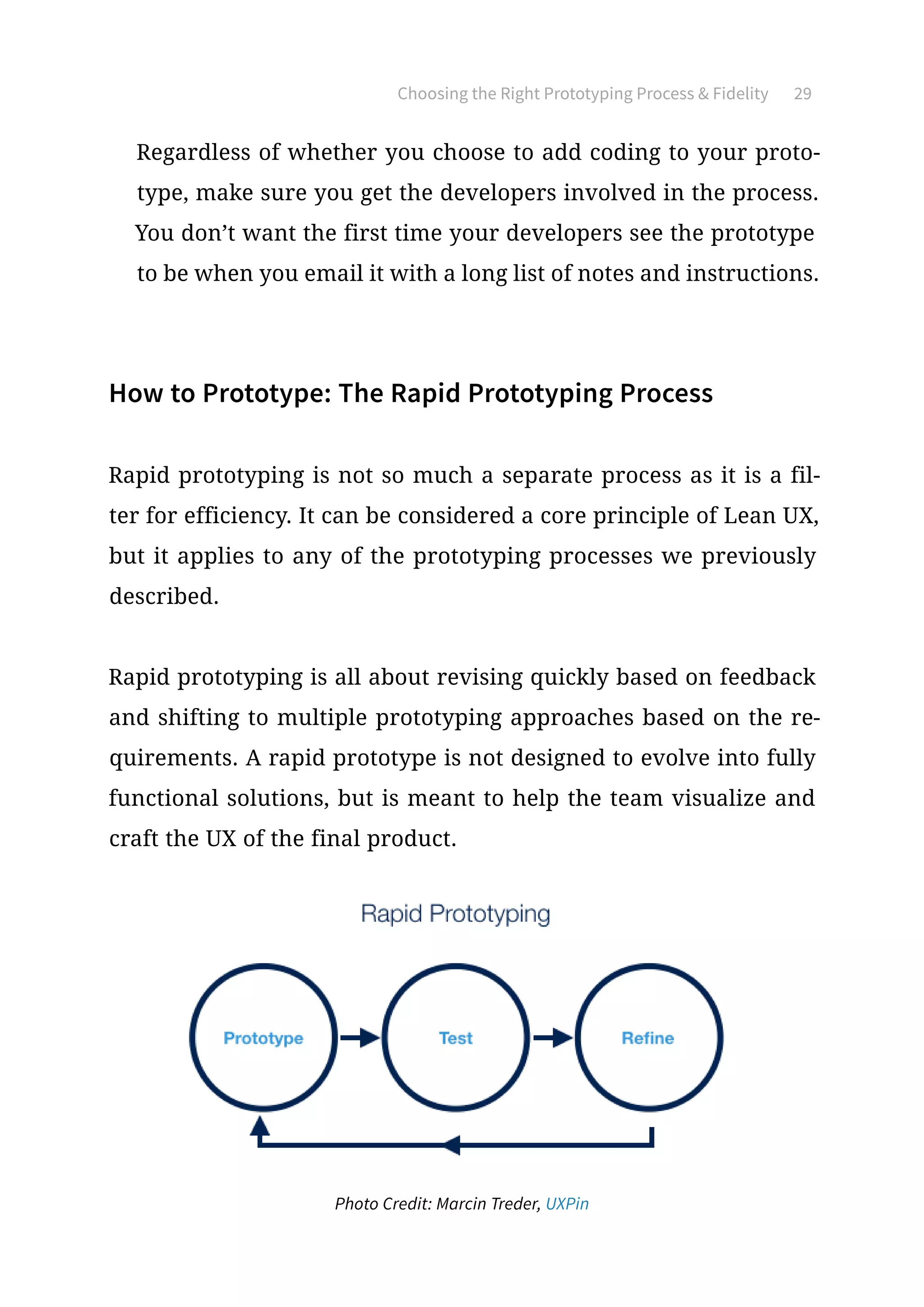 Choosing the Right Prototyping Process  Fidelity 29
Regardless of whether you choose to add coding to your proto-
type, make sure you get the developers involved in the process.
You don’t want the first time your developers see the prototype
to be when you email it with a long list of notes and instructions.
How to Prototype: The Rapid Prototyping Process
Rapid prototyping is not so much a separate process as it is a fil-
ter for efficiency. It can be considered a core principle of Lean UX,
but it applies to any of the prototyping processes we previously
described.
Rapid prototyping is all about revising quickly based on feedback
and shifting to multiple prototyping approaches based on the re-
quirements. A rapid prototype is not designed to evolve into fully
functional solutions, but is meant to help the team visualize and
craft the UX of the final product.
Photo Credit: Marcin Treder, UXPin
 