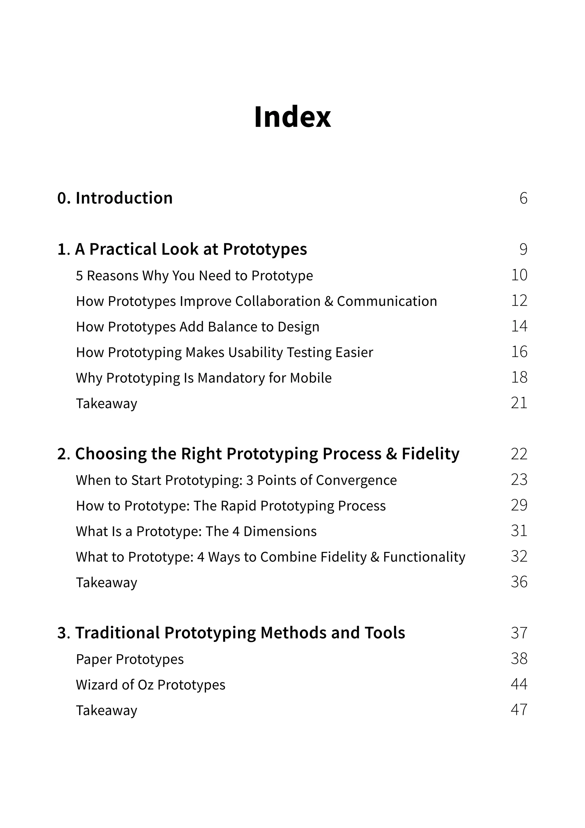 Index
0. Introduction 6
1. A Practical Look at Prototypes 9
5 Reasons Why You Need to Prototype 10
How Prototypes Improve Collaboration  Communication 12
How Prototypes Add Balance to Design 14
How Prototyping Makes Usability Testing Easier 16
Why Prototyping Is Mandatory for Mobile 18
Takeaway 21
2. Choosing the Right Prototyping Process  Fidelity 22
When to Start Prototyping: 3 Points of Convergence 23
How to Prototype: The Rapid Prototyping Process 29
What Is a Prototype: The 4 Dimensions 31
What to Prototype: 4 Ways to Combine Fidelity  Functionality 32
Takeaway 36
3. Traditional Prototyping Methods and Tools 37
Paper Prototypes 38
Wizard of Oz Prototypes 44
Takeaway 47
 