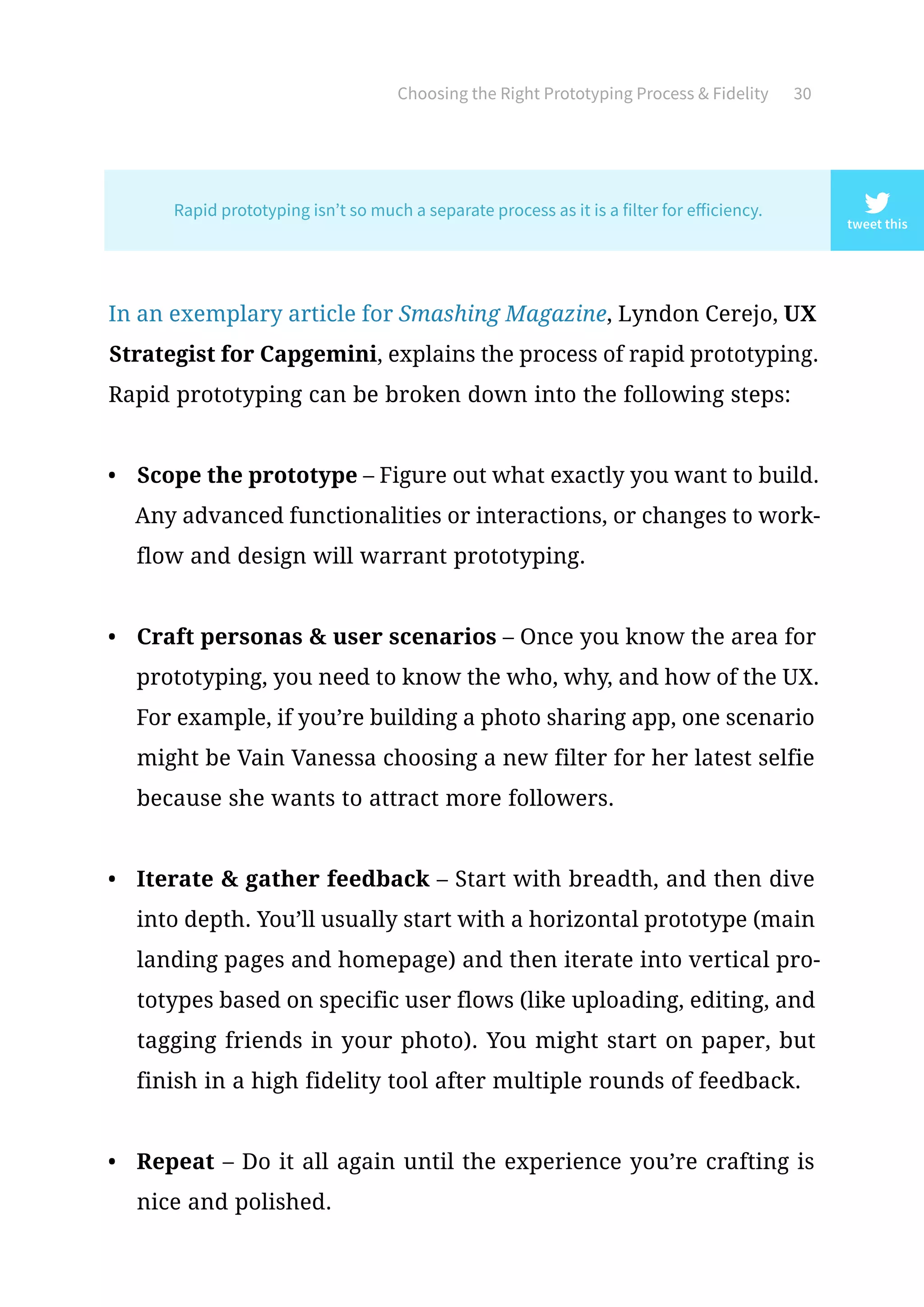 Choosing the Right Prototyping Process  Fidelity 30
In an exemplary article for Smashing Magazine, Lyndon Cerejo, UX
Strategist for Capgemini, explains the process of rapid prototyping.
Rapid prototyping can be broken down into the following steps:
•	 Scope the prototype – Figure out what exactly you want to build.
Any advanced functionalities or interactions, or changes to work-
flow and design will warrant prototyping.
•	 Craft personas  user scenarios – Once you know the area for
prototyping, you need to know the who, why, and how of the UX.
For example, if you’re building a photo sharing app, one scenario
might be Vain Vanessa choosing a new filter for her latest selfie
because she wants to attract more followers.
•	 Iterate  gather feedback – Start with breadth, and then dive
into depth. You’ll usually start with a horizontal prototype (main
landing pages and homepage) and then iterate into vertical pro-
totypes based on specific user flows (like uploading, editing, and
tagging friends in your photo). You might start on paper, but
finish in a high fidelity tool after multiple rounds of feedback.
•	 Repeat – Do it all again until the experience you’re crafting is
nice and polished.
tweet this
Rapid prototyping isn’t so much a separate process as it is a filter for efficiency.
 