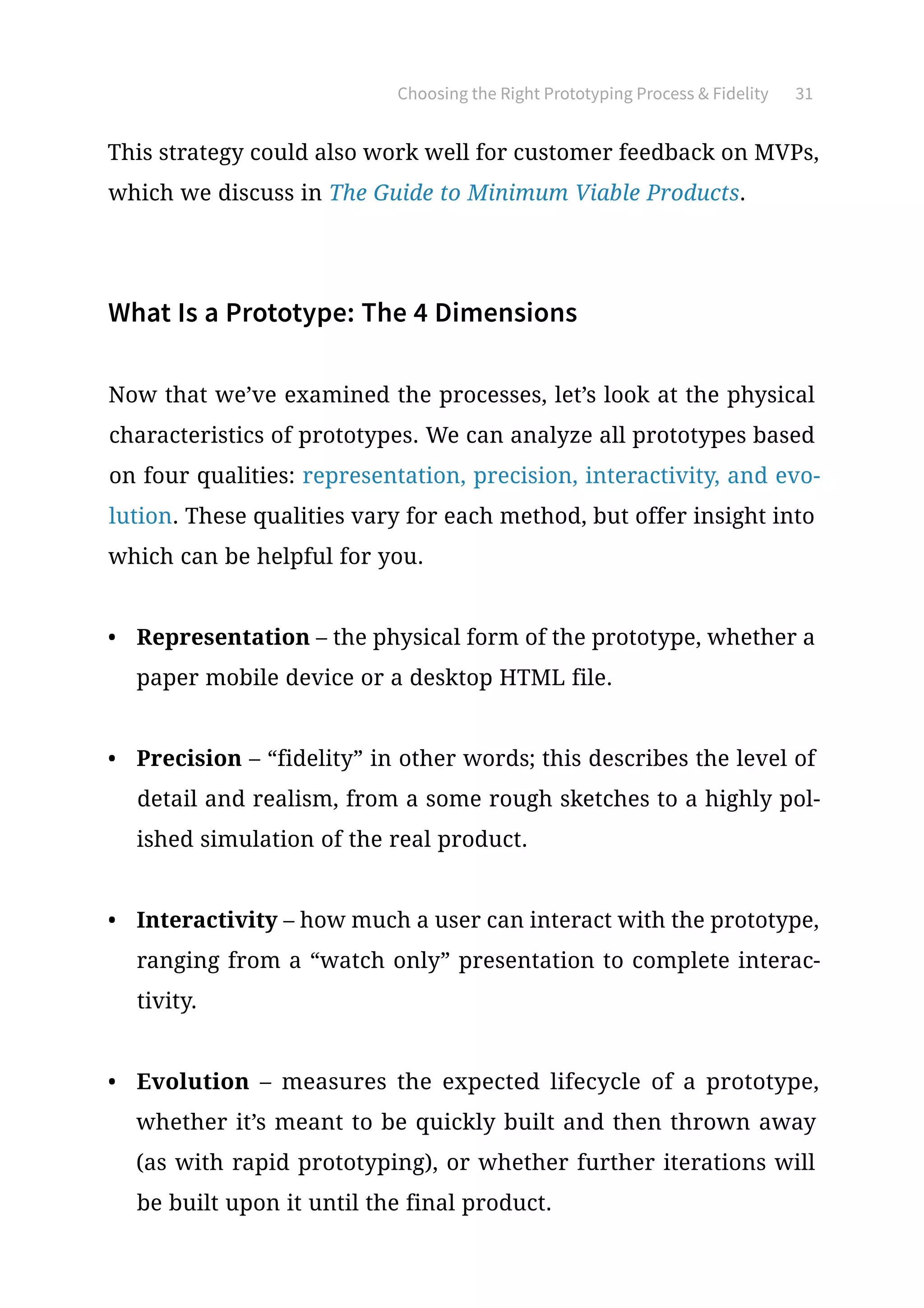 Choosing the Right Prototyping Process  Fidelity 31
This strategy could also work well for customer feedback on MVPs,
which we discuss in The Guide to Minimum Viable Products.
What Is a Prototype: The 4 Dimensions
Now that we’ve examined the processes, let’s look at the physical
characteristics of prototypes. We can analyze all prototypes based
on four qualities: representation, precision, interactivity, and evo-
lution. These qualities vary for each method, but offer insight into
which can be helpful for you.
•	 Representation – the physical form of the prototype, whether a
paper mobile device or a desktop HTML file.
•	 Precision – “fidelity” in other words; this describes the level of
detail and realism, from a some rough sketches to a highly pol-
ished simulation of the real product.
•	 Interactivity – how much a user can interact with the prototype,
ranging from a “watch only” presentation to complete interac-
tivity.
•	 Evolution – measures the expected lifecycle of a prototype,
whether it’s meant to be quickly built and then thrown away
(as with rapid prototyping), or whether further iterations will
be built upon it until the final product.
 