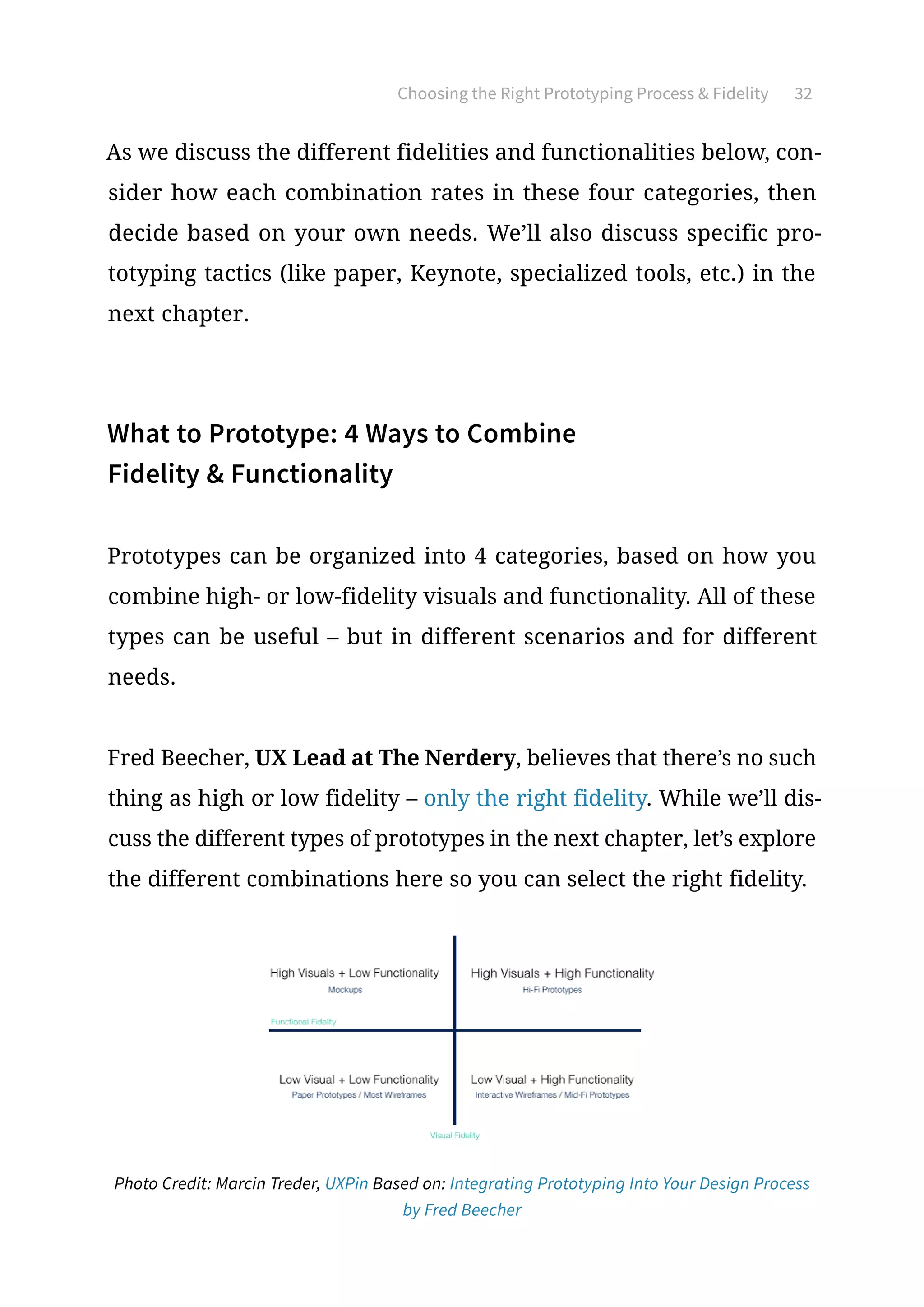 Choosing the Right Prototyping Process  Fidelity 32
As we discuss the different fidelities and functionalities below, con-
sider how each combination rates in these four categories, then
decide based on your own needs. We’ll also discuss specific pro-
totyping tactics (like paper, Keynote, specialized tools, etc.) in the
next chapter.
What to Prototype: 4 Ways to Combine
Fidelity  Functionality
Prototypes can be organized into 4 categories, based on how you
combine high- or low-fidelity visuals and functionality. All of these
types can be useful – but in different scenarios and for different
needs.
Fred Beecher, UX Lead at The Nerdery, believes that there’s no such
thing as high or low fidelity – only the right fidelity. While we’ll dis-
cuss the different types of prototypes in the next chapter, let’s explore
the different combinations here so you can select the right fidelity.
Photo Credit: Marcin Treder, UXPin Based on: Integrating Prototyping Into Your Design Process
by Fred Beecher
 