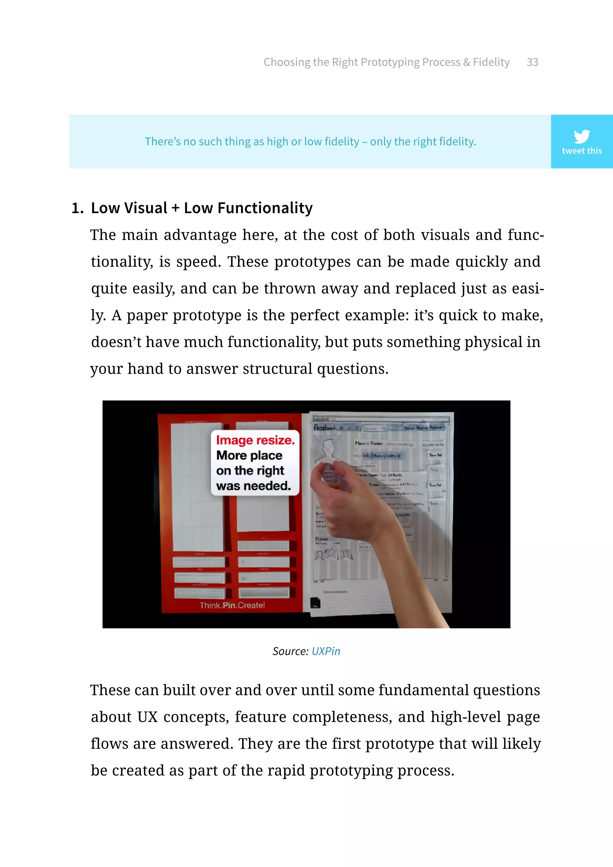 Choosing the Right Prototyping Process  Fidelity 33
1.	 Low Visual + Low Functionality
The main advantage here, at the cost of both visuals and func-
tionality, is speed. These prototypes can be made quickly and
quite easily, and can be thrown away and replaced just as easi-
ly. A paper prototype is the perfect example: it’s quick to make,
doesn’t have much functionality, but puts something physical in
your hand to answer structural questions.
These can built over and over until some fundamental questions
about UX concepts, feature completeness, and high-level page
flows are answered. They are the first prototype that will likely
be created as part of the rapid prototyping process.
tweet this
There’s no such thing as high or low fidelity – only the right fidelity.
Source: UXPin
 