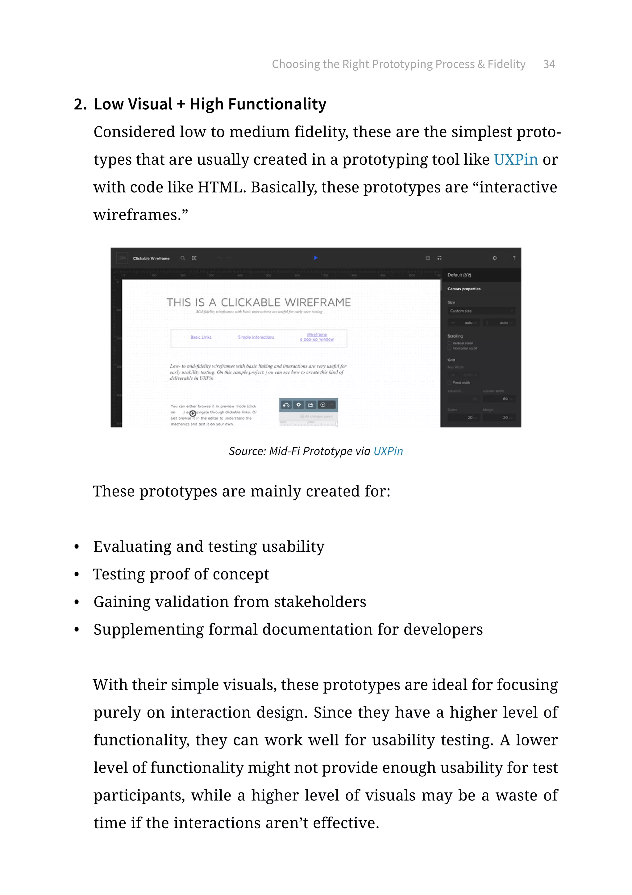 Choosing the Right Prototyping Process  Fidelity 34
2.	 Low Visual + High Functionality
Considered low to medium fidelity, these are the simplest proto-
types that are usually created in a prototyping tool like UXPin or
with code like HTML. Basically, these prototypes are “interactive
wireframes.”
These prototypes are mainly created for:
•	 Evaluating and testing usability
•	 Testing proof of concept
•	 Gaining validation from stakeholders
•	 Supplementing formal documentation for developers
With their simple visuals, these prototypes are ideal for focusing
purely on interaction design. Since they have a higher level of
functionality, they can work well for usability testing. A lower
level of functionality might not provide enough usability for test
participants, while a higher level of visuals may be a waste of
time if the interactions aren’t effective.
Source: Mid-Fi Prototype via UXPin
 